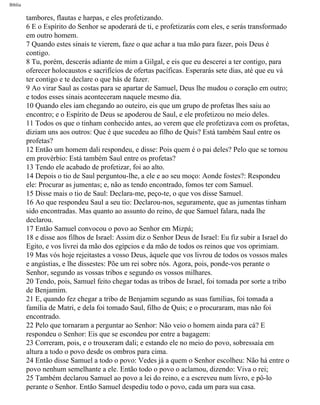 Bíblia
tambores, flautas e harpas, e eles profetizando.
6 E o Espírito do Senhor se apoderará de ti, e profetizarás com eles, e serás transformado
em outro homem.
7 Quando estes sinais te vierem, faze o que achar a tua mão para fazer, pois Deus é
contigo.
8 Tu, porém, descerás adiante de mim a Gilgal, e eis que eu descerei a ter contigo, para
oferecer holocaustos e sacrifícios de ofertas pacíficas. Esperarás sete dias, até que eu vá
ter contigo e te declare o que hás de fazer.
9 Ao virar Saul as costas para se apartar de Samuel, Deus lhe mudou o coração em outro;
e todos esses sinais aconteceram naquele mesmo dia.
10 Quando eles iam chegando ao outeiro, eis que um grupo de profetas lhes saiu ao
encontro; e o Espírito de Deus se apoderou de Saul, e ele profetizou no meio deles.
11 Todos os que o tinham conhecido antes, ao verem que ele profetizava com os profetas,
diziam uns aos outros: Que é que sucedeu ao filho de Quis? Está também Saul entre os
profetas?
12 Então um homem dali respondeu, e disse: Pois quem é o pai deles? Pelo que se tornou
em provérbio: Está também Saul entre os profetas?
13 Tendo ele acabado de profetizar, foi ao alto.
14 Depois o tio de Saul perguntou-lhe, a ele e ao seu moço: Aonde fostes?: Respondeu
ele: Procurar as jumentas; e, não as tendo encontrado, fomos ter com Samuel.
15 Disse mais o tio de Saul: Declara-me, peço-te, o que vos disse Samuel.
16 Ao que respondeu Saul a seu tio: Declarou-nos, seguramente, que as jumentas tinham
sido encontradas. Mas quanto ao assunto do reino, de que Samuel falara, nada lhe
declarou.
17 Então Samuel convocou o povo ao Senhor em Mizpá;
18 e dis