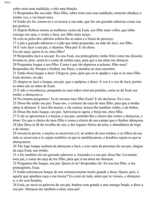 Bíblia
sobre mim uma maldição, e não uma bênção.
13 Respondeu-lhe sua mãe: Meu filho, sobre mim caia essa maldição; somente obedece à
minha voz, e vai trazer-mos.
14 Então ele foi, tomou-os e os trouxe a sua mãe, que fez um guisado saboroso como seu
pai gostava.
15 Depois Rebeca tomou as melhores vestes de Esaú, seu filho mais velho, que tinha
consigo em casa, e vestiu a Jacó, seu filho mais moço;
16 com as peles dos cabritos cobriu-lhe as mãos e a lisura do pescoço;
17 e pôs o guisado saboroso e o pão que tinha preparado, na mão de Jacó, seu filho.
18 E veio Jacó a seu pai, e chamou: Meu pai! E ele disse:
Eis-me aqui; quem és tu, meu filho?
19 Respondeu Jacó a seu pai: Eu sou Esaú, teu primogênito; tenho feito como me disseste;
levanta-te, pois, senta-te e come da minha caça, para que a tua alma me abençoe.
20 Perguntou Isaque a seu filho: Como é que tão depressa a achaste, filho meu?
Respondeu ele: Porque o Senhor, teu Deus, a mandou ao meu encontro.
21 Então disse Isaque a Jacó: Chega-te, pois, para que eu te apalpe e veja se és meu filho
Esaú mesmo, ou não.
22 chegou-se Jacó a Isaque, seu pai, que o apalpou, e disse: A voz é a voz de Jacó, porém
as mãos são as mãos de Esaú.
23 E não o reconheceu, porquanto as suas mãos estavam peludas, como as de Esaú seu
irmão; e abençoou-o.
24 No entanto perguntou: Tu és mesmo meu filho Esaú? E ele declarou: Eu o sou.
25 Disse-lhe então seu pai: Traze-mo, e comerei da caça de meu filho, para que a minha
alma te abençoe: E Jacó lho trouxe, e ele comeu; trouxe-lhe também vinho, e ele bebeu.
26 Disse-lhe mais Isaque, seu pai: Aproxima-te agora, e beija-me, meu filho.
27 E ele se aproximou e o beijou; e seu pai, sentindo-lhe o cheiro das vestes o abençoou, e
disse: Eis que o cheiro de meu filho é como o cheiro de um campo que o Senhor abençoou.
28 Que Deus te dê do orvalho do céu, e dos lugares férteis da terra, e abundância de trigo
e de mosto;
29 sirvam-te povos, e nações se encurvem a ti; sê senhor de teus irmãos, e os filhos da tua
mãe se encurvem a ti; sejam malditos os que te amaldiçoarem, e benditos sejam os que te
abençoarem.
30 Tão logo Isaque acabara de abençoar a Jacó, e este saíra da presença de seu pai, chegou
da caça Esaú, seu irmão;
31 e fez também ele um guisado saboroso e, trazendo-o a seu pai, disse-lhe: Levantate,
meu pai, e come da caça de teu filho, para que a tua alma me abençoe.
32 Perguntou-lhe Isaque, seu pai: Quem és tu? Respondeu ele: Eu sou teu filho, o teu
primogênito, Esaú.
33 Então estremeceu Isaque de um estremecimento muito grande e disse: Quem, pois, é
aquele que apanhou caça e ma trouxe? Eu comi de tudo, antes que tu viesses, e abençoei-
o, e ele será bendito.
34 Esaú, ao ouvir as palavras de seu pai, bradou com grande e mui amargo brado, e disse a
seu pai: Abençoa-me também a mim, meu pai!
file:///C|/cursos_e_livros_cd/Triagem/000000-biblia.html (37 of 1452)29/09/2004 18:26:27
 