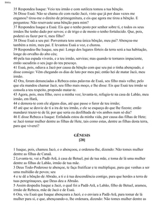 Bíblia
35 Respondeu Isaque: Veio teu irmão e com sutileza tomou a tua bênção.
36 Disse Esaú: Não se chama ele com razão Jacó, visto que já por duas vezes me
enganou? tirou-me o direito de primogenitura, e eis que agora me tirou a bênção. E
perguntou: Não reservaste uma bênção para mim?
37 Respondeu Isaque a Esaú: Eis que o tenho posto por senhor sobre ti, e todos os seus
irmãos lhe tenho dado por servos; e de trigo e de mosto o tenho fortalecido. Que, pois,
poderei eu fazer por ti, meu filho?
38 Disse Esaú a seu pai: Porventura tens uma única bênção, meu pai? Abençoa-me
também a mim, meu pai. E levantou Esaú a voz, e chorou.
39 Respondeu-lhe Isaque, seu pai: Longe dos lugares férteis da terra será a tua habitação,
longe do orvalho do alto céu;
40 pela tua espada viverás, e a teu irmão, serviras; mas quando te tornares impaciente,
então sacudirás o seu jugo do teu pescoço.
41 Esaú, pois, odiava a Jacó por causa da bênção com que seu pai o tinha abençoado, e
disse consigo: Vêm chegando os dias de luto por meu pai; então hei de matar Jacó, meu
irmão.
42 Ora, foram denunciadas a Rebeca estas palavras de Esaú, seu filho mais velho; pelo
que ela mandou chamar Jacó, seu filho mais moço, e lhe disse: Eis que Esaú teu irmão se
consola a teu respeito, propondo matar-te.
43 Agora, pois, meu filho, ouve a minha voz; levanta-te, refugia-te na casa de Labão, meu
irmão, em Harã,
44 e demora-te com ele alguns dias, até que passe o furor de teu irmão;
45 até que se desvie de ti a ira de teu irmão, e ele se esqueça do que lhe fizeste; então
mandarei trazer-te de lá; por que seria eu desfilhada de vós ambos num só dia?
46 E disse Rebeca a Isaque: Enfadada estou da minha vida, por causa das filhas de Hete;
se Jacó tomar mulher dentre as filhas de Hete, tais como estas, dentre as filhas desta terra,
para que viverei?
GÊNESIS
[28]
1 Isaque, pois, chamou Jacó, e o abençoou, e ordenou-lhe, dizendo: Não tomes mulher
dentre as filhas de Canaã.
2 Levanta-te, vai a Padã-Arã, à casa de Betuel, pai de tua mãe, e toma de lá uma mulher
dentre as filhas de Labão, irmão de tua mãe.
3 Deus Todo-Poderoso te abençoe, te faça frutificar e te multiplique, para que venhas a ser
uma multidão de povos; seu
4 e te dê a bênção de Abraão, a ti e à tua descendência contigo, para que herdes a terra de
tuas peregrinaçoes, que Deus deu a Abraão.
5 Assim despediu Isaque a Jacó, o qual foi a Padã-Arã, a Labão, filho de Betuel, arameu,
irmão de Rebeca, mãe de Jacó e de Esaú.
6 Ora, viu Esaú que Isaque abençoara a Jacó, e o enviara a Padã-Arã, para tomar de lá
mulher para si, e que, abençoando-o, lhe ordenara, dizendo: Não tomes mulher dentre as
file:///C|/cursos_e_livros_cd/Triagem/000000-biblia.html (38 of 1452)29/09/2004 18:26:27
 