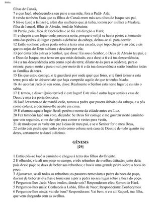 Bíblia
filhas de Canaã,
7 e que Jacó, obedecendo a seu pai e a sua mãe, fora a Padã- Arã;
8 vendo também Esaú que as filhas de Canaã eram más aos olhos de Isaque seu pai,
9 foi-se Esaú a Ismael e, além das mulheres que já tinha, tomou por mulher a Maalate,
filha de Ismael, filho de Abraão, irmã de Nebaiote.
10 Partiu, pois, Jacó de Beer-Seba e se foi em direção a Harã;
11 e chegou a um lugar onde passou a noite, porque o sol já se havia posto; e, tomando
uma das pedras do lugar e pondo-a debaixo da cabeça, deitou-se ali para dormir.
12 Então sonhou: estava posta sobre a terra uma escada, cujo topo chegava ao céu; e eis
que os anjos de Deus subiam e desciam por ela;
13 por cima dela estava o Senhor, que disse: Eu sou o Senhor, o Deus de Abraão teu pai, e
o Deus de Isaque; esta terra em que estás deitado, eu a darei a ti e à tua descendência;
14 e a tua descendência será como o pó da terra; dilatar-te-ás para o ocidente, para o
oriente, para o norte e para o sul; por meio de ti e da tua descendência serão benditas todas
as famílias da terra.
15 Eis que estou contigo, e te guardarei por onde quer que fores, e te farei tornar a esta
terra; pois não te deixarei até que haja cumprido aquilo de que te tenho falado.
16 Ao acordar Jacó do seu sono, disse: Realmente o Senhor está neste lugar; e eu não o
sabia.
17 E temeu, e disse: Quão terrível é este lugar! Este não é outro lugar senão a casa de
Deus; e esta é a porta dos céus.
18 Jacó levantou-se de manhã cedo, tomou a pedra que pusera debaixo da cabeça, e a pôs
como coluna; e derramou-lhe azeite em cima.
19 E chamou aquele lugar Betel; porém o nome da cidade antes era Luz.
20 Fez também Jacó um voto, dizendo: Se Deus for comigo e me guardar neste caminho
que vou seguindo, e me der pão para comer e vestes para vestir,
21 de modo que eu volte em paz à casa de meu pai, e se o Senhor for o meu Deus,
22 então esta pedra que tenho posto como coluna será casa de Deus; e de tudo quanto me
deres, certamente te darei o dízimo.
GÊNESIS
[29]
1 Então pôs-se Jacó a caminho e chegou à terra dos filhos do Oriente.
2 E olhando, viu ali um poço no campo, e três rebanhos de ovelhas deitadas junto dele;
pois desse poço se dava de beber aos rebanhos; e havia uma grande pedra sobre a boca do
poço.
3 Ajuntavam-se ali todos os rebanhos; os pastores removiam a pedra da boca do poço,
davam de beber às ovelhas e tornavam a pôr a pedra no seu lugar sobre a boca do poço.
4 Perguntou-lhes Jacó: Meus irmãos, donde sois? Responderam eles: Somos de Harã.
5 Perguntou-lhes mais: Conheceis a Labão, filho de Naor; Responderam: Conhecemos.
6 Perguntou-lhes ainda: vai ele bem? Responderam: Vai bem; e eis ali Raquel, sua filha,
que vem chegando com as ovelhas.
file:///C|/cursos_e_livros_cd/Triagem/000000-biblia.html (39 of 1452)29/09/2004 18:26:27
 