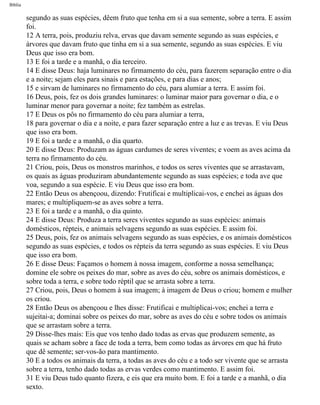 Bíblia
segundo as suas espécies, dêem fruto que tenha em si a sua semente, sobre a terra. E assim
foi.
12 A terra, pois, produziu relva, ervas que davam semente segundo as suas espécies, e
árvores que davam fruto que tinha em si a sua semente, segundo as suas espécies. E viu
Deus que isso era bom.
13 E foi a tarde e a manhã, o dia terceiro.
14 E disse Deus: haja luminares no firmamento do céu, para fazerem separação entre o dia
e a noite; sejam eles para sinais e para estações, e para dias e anos;
15 e sirvam de luminares no firmamento do céu, para alumiar a terra. E assim foi.
16 Deus, pois, fez os dois grandes luminares: o luminar maior para governar o dia, e o
luminar menor para governar a noite; fez também as estrelas.
17 E Deus os pôs no firmamento do céu para alumiar a terra,
18 para governar o dia e a noite, e para fazer separação entre a luz e as trevas. E viu Deus
que isso era bom.
19 E foi a tarde e a manhã, o dia quarto.
20 E disse Deus: Produzam as águas cardumes de seres viventes; e voem as aves acima da
terra no firmamento do céu.
21 Criou, pois, Deus os monstros marinhos, e todos os seres viventes que se arrastavam,
os quais as águas produziram abundantemente segundo as suas espécies; e toda ave que
voa, segundo a sua espécie. E viu Deus que isso era bom.
22 Então Deus os abençoou, dizendo: Frutificai e multiplicai-vos, e enchei as águas dos
mares; e multipliquem-se as aves sobre a terra.
23 E foi a tarde e a manhã, o dia quinto.
24 E disse Deus: Produza a terra seres viventes segundo as suas espécies: animais
domésticos, répteis, e animais selvagens segundo as suas espécies. E assim foi.
25 Deus, pois, fez os animais selvagens segundo as suas espécies, e os animais domésticos
segundo as suas espécies, e todos os répteis da terra segundo as suas espécies. E viu Deus
que isso era bom.
26 E disse Deus: Façamos o homem à nossa imagem, conforme a nossa semelhança;
domine ele sobre os peixes do mar, sobre as aves do céu, sobre os animais domésticos, e
sobre toda a terra, e sobre todo réptil que se arrasta sobre a terra.
27 Criou, pois, Deus o homem à sua imagem; à imagem de Deus o criou; homem e mulher
os criou.
28 Então Deus os abençoou e lhes disse: Frutificai e multiplicai-vos; enchei a terra e
sujeitai-a; dominai sobre os peixes do mar, sobre as aves do céu e sobre todos os animais
que se arrastam sobre a terra.
29 Disse-lhes mais: Eis que vos tenho dado todas as ervas que produzem semente, as
quais se acham sobre a face de toda a terra, bem como todas as árvores em que há fruto
que dê semente; ser-vos-ão para mantimento.
30 E a todos os animais da terra, a todas as aves do céu e a todo ser vivente que se arrasta
sobre a terra, tenho dado todas as ervas verdes como mantimento. E assim foi.
31 E viu Deus tudo quanto fizera, e eis que era muito bom. E foi a tarde e a manhã, o dia
sexto.
file:///C|/cursos_e_livros_cd/Triagem/000000-biblia.html (4 of 1452)29/09/2004 18:26:27
 