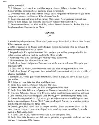 Bíblia
porém, era estéril.
32 E Léia concebeu e deu à luz um filho, a quem chamou Rúben; pois disse: Porque o
Senhor atendeu à minha aflição; agora me amará meu marido.
33 Concebeu outra vez, e deu à luz um filho; e disse: Porquanto o Senhor ouviu que eu era
desprezada, deu-me também este. E lhe chamou Simeão.
34 Concebeu ainda outra vez e deu à luz um filho e disse: Agora esta vez se unirá meu
marido a mim, porque três filhos lhe tenho dado. Portanto lhe chamou Levi.
35 De novo concebeu e deu à luz um filho; e disse: Esta vez louvarei ao Senhor. Por isso
lhe chamou Judá. E cessou de ter filhos.
GÊNESIS
[30]
1 Vendo Raquel que não dava filhos a Jacó, teve inveja de sua irmã, e disse a Jacó: Dá-me
filhos, senão eu morro.
2 Então se acendeu a ira de Jacó contra Raquel; e disse: Porventura estou eu no lugar de
Deus que te impediu o fruto do ventre?
3 Respondeu ela: Eis aqui minha serva Bila; recebe-a por mulher, para que ela dê à luz
sobre os meus joelhos, e eu deste modo tenha filhos por ela.
4 Assim lhe deu a Bila, sua serva, por mulher; e Jacó a conheceu.
5 Bila concebeu e deu à luz um filho a Jacó.
6 Então disse Raquel: Julgou-me Deus; ouviu a minha voz e me deu um filho; pelo que
lhe chamou Dã.
7 E Bila, serva de Raquel, concebeu outra vez e deu à luz um segundo filho a Jacó.
8 Então disse Raquel: Com grandes lutas tenho lutado com minha irmã, e tenho vencido; e
chamou-lhe Naftali.
9 Também Léia, vendo que cessara de ter filhos, tomou a Zilpa, sua serva, e a deu a Jacó
por mulher.
10 E Zilpa, serva de Léia, deu à luz um filho a Jacó.
11 Então disse Léia: Afortunada! e chamou-lhe Gade.
12 Depois Zilpa, serva de Léia, deu à luz um segundo filho a Jacó.
13 Então disse Léia: Feliz sou eu! porque as filhas me chamarão feliz; e chamou-lhe Aser.
14 Ora, saiu Rúben nos dias da ceifa do trigo e achou mandrágoras no campo, e as trouxe
a Léia, sua mãe. Então disse Raquel a Léia: Dá-me, peço, das mandrágoras de teu filho.
15 Ao que lhe respondeu Léia: É já pouco que me hajas tirado meu marido? queres tirar
também as mandrágoras de meu filho? Prosseguiu Raquel: Por isso ele se deitará contigo
esta noite pelas mandrágoras de teu filho.
16 Quando, pois, Jacó veio à tarde do campo, saiu-lhe Léia ao encontro e disse: Hás de
estar comigo, porque certamente te aluguei pelas mandrágoras de meu filho. E com ela
deitou-se Jacó aquela noite.
17 E ouviu Deus a Léia, e ela concebeu e deu a Jacó um quinto filho.
18 Então disse Léia: Deus me tem dado o meu galardão, porquanto dei minha serva a meu
marido. E chamou ao filho Issacar.
file:///C|/cursos_e_livros_cd/Triagem/000000-biblia.html (41 of 1452)29/09/2004 18:26:27
 