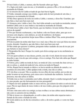 Bíblia
20 Jacó iludiu a Labão, o arameu, não lhe fazendo saber que fugia;
21 e fugiu com tudo o que era seu; e, levantando-se, passou o Rio, e foi em direção à
montanha de Gileade.
22 Ao terceiro dia foi Labão avisado de que Jacó havia fugido.
23 Então, tomando consigo seus irmãos, seguiu atrás de Jacó jornada de sete dias; e
alcançou-o na montanha de Gileade.
24 Mas Deus apareceu de noite em sonho a Labão, o arameu, e disse-lhe: Guardate, que
não fales a Jacó nem bem nem mal.
25 Alcançou, pois, Labão a Jacó. Ora, Jacó tinha armado a sua tenda na montanha; armou
também Labão com os seus irmãos a sua tenda na montanha de Gileade.
26 Então disse Labão a Jacó: Que fizeste, que me iludiste e levaste minhas filhas como
cativas da espada?
27 Por que fuizeste ocultamente, e me iludiste e não mo fizeste saber, para que eu te
enviasse com alegria e com cânticos, ao som de tambores e de harpas;
28 Por que não me permitiste beijar meus filhos e minhas filhas? Ora, assim procedeste
nesciamente.
29 Está no poder da minha mão fazer-vos o mal, mas o Deus de vosso pai falou-me ontem
à noite, dizendo: Guarda-te, que não fales a Jacó nem bem nem mal.
30 Mas ainda que quiseste ir embora, porquanto tinhas saudades da casa de teu pai, por
que furtaste os meus deuses?
31 Respondeu-lhe Jacó: Porque tive medo; pois dizia comigo que tu me arrebatarias as
tuas filhas.
32 Com quem achares os teus deuses, porém, esse não viverá; diante de nossos irmãos
descobre o que é teu do que está comigo, e leva-o contigo. Pois Jacó não sabia que Raquel
os tinha furtado.
33 Entrou, pois, Labão na tenda de Jacó, na tenda de Léia e na tenda das duas servas, e
não os achou; e, saindo da tenda de Léia, entrou na tenda de Raquel.
34 Ora, Raquel havia tomado os ídolos e os havia metido na albarda do camelo, e se
assentara em cima deles. Labão apalpou toda a tenda, mas não os achou.
35 E ela disse a seu pai: Não se acenda a ira nos olhos de meu senhor, por eu não me
poder levantar na tua presença, pois estou com o incômodo das mulheres. Assim ele
procurou, mas não achou os ídolos.
36 Então irou-se Jacó e contendeu com Labão, dizendo: Qual é a minha transgressão? qual
é o meu pecado, que tão furiosamente me tens perseguido?
37 Depois de teres apalpado todos os meus móveis, que achaste de todos os móveis da tua
casar. Põe-no aqui diante de meus irmãos e de teus irmãos, para que eles julguem entre
nós ambos.
38 Estes vinte anos estive eu contigo; as tuas ovelhas e as tuas cabras nunca abortaram, e
não comi os carneiros do teu rebanho.
39 Não te trouxe eu o despedaçado; eu sofri o dano; da minha mão requerias tanto o
furtado de dia como o furtado de noite.
40 Assim andava eu; de dia me consumia o calor, e de noite a geada; e o sono me fugia
dos olhos.
file:///C|/cursos_e_livros_cd/Triagem/000000-biblia.html (44 of 1452)29/09/2004 18:26:27
 