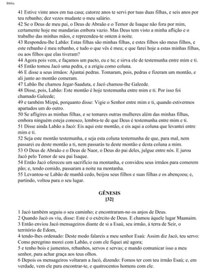 Bíblia
41 Estive vinte anos em tua casa; catorze anos te servi por tuas duas filhas, e seis anos por
teu rebanho; dez vezes mudaste o meu salário.
42 Se o Deus de meu pai, o Deus de Abraão e o Temor de Isaque não fora por mim,
certamente hoje me mandarias embora vazio. Mas Deus tem visto a minha aflição e o
trabalho das minhas mãos, e repreendeu-te ontem à noite.
43 Respondeu-lhe Labão: Estas filhas são minhas filhas, e estes filhos são meus filhos, e
este rebanho é meu rebanho, e tudo o que vês é meu; e que farei hoje a estas minhas filhas,
ou aos filhos que elas tiveram?
44 Agora pois vem, e façamos um pacto, eu e tu; e sirva ele de testemunha entre mim e ti.
45 Então tomou Jacó uma pedra, e a erigiu como coluna.
46 E disse a seus irmãos: Ajuntai pedras. Tomaram, pois, pedras e fizeram um montão, e
ali junto ao montão comeram.
47 Labão lhe chamou Jegar-Saaduta, e Jacó chamou-lhe Galeede.
48 Disse, pois, Labão: Este montão é hoje testemunha entre mim e ti. Por isso foi
chamado Galeede;
49 e também Mizpá, porquanto disse: Vigie o Senhor entre mim e ti, quando estivermos
apartados um do outro.
50 Se afligires as minhas filhas, e se tomares outras mulheres além das minhas filhas,
embora ninguém esteja conosco, lembra-te de que Deus é testemunha entre mim e ti.
51 Disse ainda Labão a Jacó: Eis aqui este montão, e eis aqui a coluna que levantei entre
mim e ti.
52 Seja este montão testemunha, e seja esta coluna testemunha de que, para mal, nem
passarei eu deste montão a ti, nem passarás tu deste montão e desta coluna a mim.
53 O Deus de Abraão e o Deus de Naor, o Deus do pai deles, julgue entre nós. E jurou
Jacó pelo Temor de seu pai Isaque.
54 Então Jacó ofereceu um sacrifício na montanha, e convidou seus irmãos para comerem
pão; e, tendo comido, passaram a noite na montanha.
55 Levantou-se Labão de manhã cedo, beijou seus filhos e suas filhas e os abençoou; e,
partindo, voltou para o seu lugar.
GÊNESIS
[32]
1 Jacó também seguiu o seu caminho; e encontraram-no os anjos de Deus.
2 Quando Jacó os viu, disse: Este é o exército de Deus. E chamou àquele lugar Maanaim.
3 Então enviou Jacó mensageiros diante de si a Esaú, seu irmão, à terra de Seir, o
território de Edom,
4 tendo-lhes ordenado: Deste modo falareis a meu senhor Esaú: Assim diz Jacó, teu servo:
Como peregrino morei com Labão, e com ele fiquei até agora;
5 e tenho bois e jumentos, rebanhos, servos e servas; e mando comunicar isso a meu
senhor, para achar graça aos teus olhos.
6 Depois os mensageiros voltaram a Jacó, dizendo: Fomos ter com teu irmão Esaú; e, em
verdade, vem ele para encontrar-te, e quatrocentos homens com ele.
file:///C|/cursos_e_livros_cd/Triagem/000000-biblia.html (45 of 1452)29/09/2004 18:26:27
 