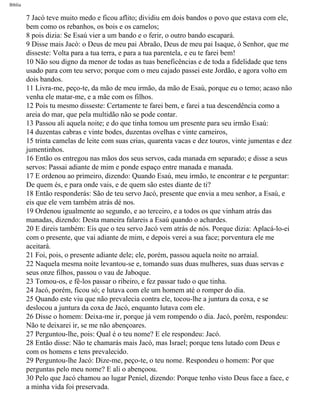 Bíblia
7 Jacó teve muito medo e ficou aflito; dividiu em dois bandos o povo que estava com ele,
bem como os rebanhos, os bois e os camelos;
8 pois dizia: Se Esaú vier a um bando e o ferir, o outro bando escapará.
9 Disse mais Jacó: o Deus de meu pai Abraão, Deus de meu pai Isaque, ó Senhor, que me
disseste: Volta para a tua terra, e para a tua parentela, e eu te farei bem!
10 Não sou digno da menor de todas as tuas beneficências e de toda a fidelidade que tens
usado para com teu servo; porque com o meu cajado passei este Jordão, e agora volto em
dois bandos.
11 Livra-me, peço-te, da mão de meu irmão, da mão de Esaú, porque eu o temo; acaso não
venha ele matar-me, e a mãe com os filhos.
12 Pois tu mesmo disseste: Certamente te farei bem, e farei a tua descendência como a
areia do mar, que pela multidão não se pode contar.
13 Passou ali aquela noite; e do que tinha tomou um presente para seu irmão Esaú:
14 duzentas cabras e vinte bodes, duzentas ovelhas e vinte carneiros,
15 trinta camelas de leite com suas crias, quarenta vacas e dez touros, vinte jumentas e dez
jumentinhos.
16 Então os entregou nas mãos dos seus servos, cada manada em separado; e disse a seus
servos: Passai adiante de mim e ponde espaço entre manada e manada.
17 E ordenou ao primeiro, dizendo: Quando Esaú, meu irmão, te encontrar e te perguntar:
De quem és, e para onde vais, e de quem são estes diante de ti?
18 Então responderás: São de teu servo Jacó, presente que envia a meu senhor, a Esaú, e
eis que ele vem também atrás dé nos.
19 Ordenou igualmente ao segundo, e ao terceiro, e a todos os que vinham atrás das
manadas, dizendo: Desta maneira falareis a Esaú quando o achardes.
20 E direis também: Eis que o teu servo Jacó vem atrás de nós. Porque dizia: Aplacá-lo-ei
com o presente, que vai adiante de mim, e depois verei a sua face; porventura ele me
aceitará.
21 Foi, pois, o presente adiante dele; ele, porém, passou aquela noite no arraial.
22 Naquela mesma noite levantou-se e, tomando suas duas mulheres, suas duas servas e
seus onze filhos, passou o vau de Jaboque.
23 Tomou-os, e fê-los passar o ribeiro, e fez passar tudo o que tinha.
24 Jacó, porém, ficou só; e lutava com ele um homem até o romper do dia.
25 Quando este viu que não prevalecia contra ele, tocou-lhe a juntura da coxa, e se
deslocou a juntura da coxa de Jacó, enquanto lutava com ele.
26 Disse o homem: Deixa-me ir, porque já vem rompendo o dia. Jacó, porém, respondeu:
Não te deixarei ir, se me não abençoares.
27 Perguntou-lhe, pois: Qual é o teu nome? E ele respondeu: Jacó.
28 Então disse: Não te chamarás mais Jacó, mas Israel; porque tens lutado com Deus e
com os homens e tens prevalecido.
29 Perguntou-lhe Jacó: Dize-me, peço-te, o teu nome. Respondeu o homem: Por que
perguntas pelo meu nome? E ali o abençoou.
30 Pelo que Jacó chamou ao lugar Peniel, dizendo: Porque tenho visto Deus face a face, e
a minha vida foi preservada.
file:///C|/cursos_e_livros_cd/Triagem/000000-biblia.html (46 of 1452)29/09/2004 18:26:27
 