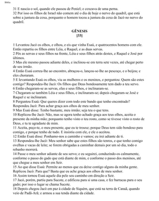 Bíblia
31 E nascia o sol, quando ele passou de Peniel; e coxeava de uma perna.
32 Por isso os filhos de Israel não comem até o dia de hoje o nervo do quadril, que está
sobre a juntura da coxa, porquanto o homem tocou a juntura da coxa de Jacó no nervo do
quadril.
GÊNESIS
[33]
1 Levantou Jacó os olhos, e olhou, e eis que vinha Esaú, e quatrocentos homens com ele.
Então repartiu os filhos entre Léia, e Raquel, e as duas servas.
2 Pôs as servas e seus filhos na frente, Léia e seus filhos atrás destes, e Raquel e José por
últimos.
3 Mas ele mesmo passou adiante deles, e inclinou-se em terra sete vezes, até chegar perto
de seu irmão.
4 Então Esaú correu-lhe ao encontro, abraçou-o, lançou-se-lhe ao pescoço, e o beijou; e
eles choraram.
5 E levantando Esaú os olhos, viu as mulheres e os meninos, e perguntou: Quem são estes
contigo? Respondeu-lhe Jacó: Os filhos que Deus bondosamente tem dado a teu servo.
6 Então chegaram-se as servas, elas e seus filhos, e inclinaram-se.
7 Chegaram-se também Léia e seus filhos, e inclinaram-se; depois chegaram-se José e
Raquel e se inclinaram.
8 Perguntou Esaú: Que queres dizer com todo este bando que tenho encontrado?
Respondeu Jacó: Para achar graça aos olhos de meu senhor.
9 Mas Esaú disse: Tenho bastante, meu irmão; seja teu o que tens.
10 Replicou-lhe Jacó: Não, mas se agora tenho achado graça aos teus olhos, aceita o
presente da minha mão; porquanto tenho visto o teu rosto, como se tivesse visto o rosto de
Deus, e tu te agradaste de mim.
11 Aceita, peço-te, o meu presente, que eu te trouxe; porque Deus tem sido bondoso para
comigo, e porque tenho de tudo. E insistiu com ele, e ele o aceitou.
12 Então Esaú disse: Ponhamo-nos a caminho e vamos; eu irei adiante de ti.
13 Respondeu-lhe Jacó: Meu senhor sabe que estes filhos são tenros, e que tenho comigo
ovelhas e vacas de leite; se forem obrigadas a caminhar demais por um só dia, todo o
rebanho morrerá.
14 Passe o meu senhor adiante de seu servo; e eu seguirei, conduzindo-os calmamente,
conforme o passo do gado que está diante de mim, e conforme o passo dos meninos, até
que chegue a meu senhor em Seir.
15 Ao que disse Esaú: Permite ao menos que eu deixe contigo alguns da minha gente.
Replicou Jacó: Para que? Basta que eu ache graça aos olhos de meu senhor.
16 Assim tornou Esaú aquele dia pelo seu caminho em direção a Seir.
17 Jacó, porém, partiu para Sucote, e edificou para si uma casa, e fez barracas para o seu
gado; por isso o lugar se chama Sucote.
18 Depois chegou Jacó em paz à cidade de Siquém, que está na terra de Canaã, quando
veio de Padã-Arã; e armou a sua tenda diante da cidade.
file:///C|/cursos_e_livros_cd/Triagem/000000-biblia.html (47 of 1452)29/09/2004 18:26:27
 