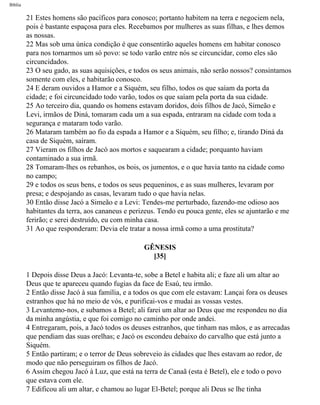 Bíblia
21 Estes homens são pacíficos para conosco; portanto habitem na terra e negociem nela,
pois é bastante espaçosa para eles. Recebamos por mulheres as suas filhas, e lhes demos
as nossas.
22 Mas sob uma única condição é que consentirão aqueles homens em habitar conosco
para nos tornarmos um só povo: se todo varão entre nós se circuncidar, como eles são
circuncidados.
23 O seu gado, as suas aquisições, e todos os seus animais, não serão nossos? consintamos
somente com eles, e habitarão conosco.
24 E deram ouvidos a Hamor e a Siquém, seu filho, todos os que saíam da porta da
cidade; e foi circuncidado todo varão, todos os que saíam pela porta da sua cidade.
25 Ao terceiro dia, quando os homens estavam doridos, dois filhos de Jacó, Simeão e
Levi, irmãos de Diná, tomaram cada um a sua espada, entraram na cidade com toda a
segurança e mataram todo varão.
26 Mataram também ao fio da espada a Hamor e a Siquém, seu filho; e, tirando Diná da
casa de Siquém, saíram.
27 Vieram os filhos de Jacó aos mortos e saquearam a cidade; porquanto haviam
contaminado a sua irmã.
28 Tomaram-lhes os rebanhos, os bois, os jumentos, e o que havia tanto na cidade como
no campo;
29 e todos os seus bens, e todos os seus pequeninos, e as suas mulheres, levaram por
presa; e despojando as casas, levaram tudo o que havia nelas.
30 Então disse Jacó a Simeão e a Levi: Tendes-me perturbado, fazendo-me odioso aos
habitantes da terra, aos cananeus e perizeus. Tendo eu pouca gente, eles se ajuntarão e me
ferirão; e serei destruído, eu com minha casa.
31 Ao que responderam: Devia ele tratar a nossa irmã como a uma prostituta?
GÊNESIS
[35]
1 Depois disse Deus a Jacó: Levanta-te, sobe a Betel e habita ali; e faze ali um altar ao
Deus que te apareceu quando fugias da face de Esaú, teu irmão.
2 Então disse Jacó à sua família, e a todos os que com ele estavam: Lançai fora os deuses
estranhos que há no meio de vós, e purificai-vos e mudai as vossas vestes.
3 Levantemo-nos, e subamos a Betel; ali farei um altar ao Deus que me respondeu no dia
da minha angústia, e que foi comigo no caminho por onde andei.
4 Entregaram, pois, a Jacó todos os deuses estranhos, que tinham nas mãos, e as arrecadas
que pendiam das suas orelhas; e Jacó os escondeu debaixo do carvalho que está junto a
Siquém.
5 Então partiram; e o terror de Deus sobreveio às cidades que lhes estavam ao redor, de
modo que não perseguiram os filhos de Jacó.
6 Assim chegou Jacó à Luz, que está na terra de Canaã (esta é Betel), ele e todo o povo
que estava com ele.
7 Edificou ali um altar, e chamou ao lugar El-Betel; porque ali Deus se lhe tinha
file:///C|/cursos_e_livros_cd/Triagem/000000-biblia.html (49 of 1452)29/09/2004 18:26:27
 