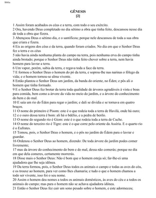 Bíblia
GÊNESIS
[2]
1 Assim foram acabados os céus e a terra, com todo o seu exército.
2 Ora, havendo Deus completado no dia sétimo a obra que tinha feito, descansou nesse dia
de toda a obra que fizera.
3 Abençoou Deus o sétimo dia, e o santificou; porque nele descansou de toda a sua obra
que criara e fizera.
4 Eis as origens dos céus e da terra, quando foram criados. No dia em que o Senhor Deus
fez a terra e os céus
5 não havia ainda nenhuma planta do campo na terra, pois nenhuma erva do campo tinha
ainda brotado; porque o Senhor Deus não tinha feito chover sobre a terra, nem havia
homem para lavrar a terra.
6 Um vapor, porém, subia da terra, e regava toda a face da terra.
7 E formou o Senhor Deus o homem do pó da terra, e soprou-lhe nas narinas o fôlego da
vida; e o homem tornou-se alma vivente.
8 Então plantou o Senhor Deus um jardim, da banda do oriente, no Éden; e pôs ali o
homem que tinha formado.
9 E o Senhor Deus fez brotar da terra toda qualidade de árvores agradáveis à vista e boas
para comida, bem como a árvore da vida no meio do jardim, e a árvore do conhecimento
do bem e do mal.
10 E saía um rio do Éden para regar o jardim; e dali se dividia e se tornava em quatro
braços.
11 O nome do primeiro é Pisom: este é o que rodeia toda a terra de Havilá, onde há ouro;
12 e o ouro dessa terra é bom: ali há o bdélio, e a pedra de berilo.
13 O nome do segundo rio é Giom: este é o que rodeia toda a terra de Cuche.
14 O nome do terceiro rio é Tigre: este é o que corre pelo oriente da Assíria. E o quarto rio
é o Eufrates.
15 Tomou, pois, o Senhor Deus o homem, e o pôs no jardim do Édem para o lavrar e
guardar.
16 Ordenou o Senhor Deus ao homem, dizendo: De toda árvore do jardim podes comer
livremente;
17 mas da árvore do conhecimento do bem e do mal, dessa não comerás; porque no dia
em que dela comeres, certamente morrerás.
18 Disse mais o Senhor Deus: Não é bom que o homem esteja só; far-lhe-ei uma
ajudadora que lhe seja idônea.
19 Da terra formou, pois, o Senhor Deus todos os animais o campo e todas as aves do céu,
e os trouxe ao homem, para ver como lhes chamaria; e tudo o que o homem chamou a
todo ser vivente, isso foi o seu nome.
20 Assim o homem deu nomes a todos os animais domésticos, às aves do céu e a todos os
animais do campo; mas para o homem não se achava ajudadora idônea.
21 Então o Senhor Deus fez cair um sono pesado sobre o homem, e este adormeceu;
file:///C|/cursos_e_livros_cd/Triagem/000000-biblia.html (5 of 1452)29/09/2004 18:26:27
 