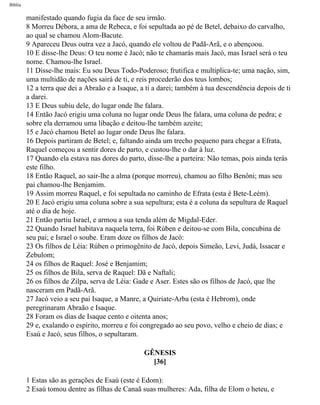 Bíblia
manifestado quando fugia da face de seu irmão.
8 Morreu Débora, a ama de Rebeca, e foi sepultada ao pé de Betel, debaixo do carvalho,
ao qual se chamou Alom-Bacute.
9 Apareceu Deus outra vez a Jacó, quando ele voltou de Padã-Arã, e o abençoou.
10 E disse-lhe Deus: O teu nome é Jacó; não te chamarás mais Jacó, mas Israel será o teu
nome. Chamou-lhe Israel.
11 Disse-lhe mais: Eu sou Deus Todo-Poderoso; frutifica e multiplica-te; uma nação, sim,
uma multidão de nações sairá de ti, e reis procederão dos teus lombos;
12 a terra que dei a Abraão e a Isaque, a ti a darei; também à tua descendência depois de ti
a darei.
13 E Deus subiu dele, do lugar onde lhe falara.
14 Então Jacó erigiu uma coluna no lugar onde Deus lhe falara, uma coluna de pedra; e
sobre ela derramou uma libação e deitou-lhe também azeite;
15 e Jacó chamou Betel ao lugar onde Deus lhe falara.
16 Depois partiram de Betel; e, faltando ainda um trecho pequeno para chegar a Efrata,
Raquel começou a sentir dores de parto, e custou-lhe o dar à luz.
17 Quando ela estava nas dores do parto, disse-lhe a parteira: Não temas, pois ainda terás
este filho.
18 Então Raquel, ao sair-lhe a alma (porque morreu), chamou ao filho Benôni; mas seu
pai chamou-lhe Benjamim.
19 Assim morreu Raquel, e foi sepultada no caminho de Efrata (esta é Bete-Leém).
20 E Jacó erigiu uma coluna sobre a sua sepultura; esta é a coluna da sepultura de Raquel
até o dia de hoje.
21 Então partiu Israel, e armou a sua tenda além de Migdal-Eder.
22 Quando Israel habitava naquela terra, foi Rúben e deitou-se com Bila, concubina de
seu pai; e Israel o soube. Eram doze os filhos de Jacó:
23 Os filhos de Léia: Rúben o primogênito de Jacó, depois Simeão, Levi, Judá, Issacar e
Zebulom;
24 os filhos de Raquel: José e Benjamim;
25 os filhos de Bila, serva de Raquel: Dã e Naftali;
26 os filhos de Zilpa, serva de Léia: Gade e Aser. Estes são os filhos de Jacó, que lhe
nasceram em Padã-Arã.
27 Jacó veio a seu pai Isaque, a Manre, a Quiriate-Arba (esta é Hebrom), onde
peregrinaram Abraão e Isaque.
28 Foram os dias de Isaque cento e oitenta anos;
29 e, exalando o espírito, morreu e foi congregado ao seu povo, velho e cheio de dias; e
Esaú e Jacó, seus filhos, o sepultaram.
GÊNESIS
[36]
1 Estas são as gerações de Esaú (este é Edom):
2 Esaú tomou dentre as filhas de Canaã suas mulheres: Ada, filha de Elom o heteu, e
file:///C|/cursos_e_livros_cd/Triagem/000000-biblia.html (50 of 1452)29/09/2004 18:26:27
 