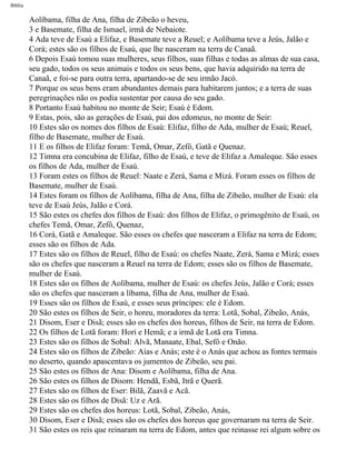 Bíblia
Aolíbama, filha de Ana, filha de Zibeão o heveu,
3 e Basemate, filha de Ismael, irmã de Nebaiote.
4 Ada teve de Esaú a Elifaz, e Basemate teve a Reuel; e Aolíbama teve a Jeús, Jalão e
Corá; estes são os filhos de Esaú, que lhe nasceram na terra de Canaã.
6 Depois Esaú tomou suas mulheres, seus filhos, suas filhas e todas as almas de sua casa,
seu gado, todos os seus animais e todos os seus bens, que havia adquirido na terra de
Canaã, e foi-se para outra terra, apartando-se de seu irmão Jacó.
7 Porque os seus bens eram abundantes demais para habitarem juntos; e a terra de suas
peregrinações não os podia sustentar por causa do seu gado.
8 Portanto Esaú habitou no monte de Seir; Esaú é Edom.
9 Estas, pois, são as gerações de Esaú, pai dos edomeus, no monte de Seir:
10 Estes são os nomes dos filhos de Esaú: Elifaz, filho de Ada, mulher de Esaú; Reuel,
filho de Basemate, mulher de Esaú.
11 E os filhos de Elifaz foram: Temã, Omar, Zefô, Gatã e Quenaz.
12 Timna era concubina de Elifaz, filho de Esaú, e teve de Elifaz a Amaleque. São esses
os filhos de Ada, mulher de Esaú.
13 Foram estes os filhos de Reuel: Naate e Zerá, Sama e Mizá. Foram esses os filhos de
Basemate, mulher de Esaú.
14 Estes foram os filhos de Aolíbama, filha de Ana, filha de Zibeão, mulher de Esaú: ela
teve de Esaú Jeús, Jalão e Corá.
15 São estes os chefes dos filhos de Esaú: dos filhos de Elifaz, o primogênito de Esaú, os
chefes Temã, Omar, Zefô, Quenaz,
16 Corá, Gatã e Amaleque. São esses os chefes que nasceram a Elifaz na terra de Edom;
esses são os filhos de Ada.
17 Estes são os filhos de Reuel, filho de Esaú: os chefes Naate, Zerá, Sama e Mizá; esses
são os chefes que nasceram a Reuel na terra de Edom; esses são os filhos de Basemate,
mulher de Esaú.
18 Estes são os filhos de Aolíbama, mulher de Esaú: os chefes Jeús, Jalão e Corá; esses
são os chefes que nasceram a líbama, filha de Ana, mulher de Esaú.
19 Esses são os filhos de Esaú, e esses seus príncipes: ele é Edom.
20 São estes os filhos de Seir, o horeu, moradores da terra: Lotã, Sobal, Zibeão, Anás,
21 Disom, Eser e Disã; esses são os chefes dos horeus, filhos de Seir, na terra de Edom.
22 Os filhos de Lotã foram: Hori e Hemã; e a irmã de Lotã era Timna.
23 Estes são os filhos de Sobal: Alvã, Manaate, Ebal, Sefô e Onão.
24 Estes são os filhos de Zibeão: Aías e Anás; este é o Anás que achou as fontes termais
no deserto, quando apascentava os jumentos de Zibeão, seu pai.
25 São estes os filhos de Ana: Disom e Aolíbama, filha de Ana.
26 São estes os filhos de Disom: Hendã, Esbã, Itrã e Querã.
27 Estes são os filhos de Eser: Bilã, Zaavã e Acã.
28 Estes são os filhos de Disã: Uz e Arã.
29 Estes são os chefes dos horeus: Lotã, Sobal, Zibeão, Anás,
30 Disom, Eser e Disã; esses são os chefes dos horeus que governaram na terra de Seir.
31 São estes os reis que reinaram na terra de Edom, antes que reinasse rei algum sobre os
file:///C|/cursos_e_livros_cd/Triagem/000000-biblia.html (51 of 1452)29/09/2004 18:26:27
 