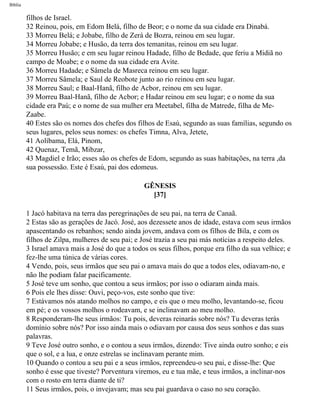 Bíblia
filhos de Israel.
32 Reinou, pois, em Edom Belá, filho de Beor; e o nome da sua cidade era Dinabá.
33 Morreu Belá; e Jobabe, filho de Zerá de Bozra, reinou em seu lugar.
34 Morreu Jobabe; e Husão, da terra dos temanitas, reinou em seu lugar.
35 Morreu Husão; e em seu lugar reinou Hadade, filho de Bedade, que feriu a Midiã no
campo de Moabe; e o nome da sua cidade era Avite.
36 Morreu Hadade; e Sâmela de Masreca reinou em seu lugar.
37 Morreu Sâmela; e Saul de Reobote junto ao rio reinou em seu lugar.
38 Morreu Saul; e Baal-Hanã, filho de Acbor, reinou em seu lugar.
39 Morreu Baal-Hanã, filho de Acbor; e Hadar reinou em seu lugar; e o nome da sua
cidade era Paú; e o nome de sua mulher era Meetabel, filha de Matrede, filha de Me-
Zaabe.
40 Estes são os nomes dos chefes dos filhos de Esaú, segundo as suas famílias, segundo os
seus lugares, pelos seus nomes: os chefes Timna, Alva, Jetete,
41 Aolíbama, Elá, Pinom,
42 Quenaz, Temã, Mibzar,
43 Magdiel e Irão; esses são os chefes de Edom, segundo as suas habitações, na terra ,da
sua possessão. Este é Esaú, pai dos edomeus.
GÊNESIS
[37]
1 Jacó habitava na terra das peregrinações de seu pai, na terra de Canaã.
2 Estas são as gerações de Jacó. José, aos dezessete anos de idade, estava com seus irmãos
apascentando os rebanhos; sendo ainda jovem, andava com os filhos de Bila, e com os
filhos de Zilpa, mulheres de seu pai; e José trazia a seu pai más notícias a respeito deles.
3 Israel amava mais a José do que a todos os seus filhos, porque era filho da sua velhice; e
fez-lhe uma túnica de várias cores.
4 Vendo, pois, seus irmãos que seu pai o amava mais do que a todos eles, odiavam-no, e
não lhe podiam falar pacificamente.
5 José teve um sonho, que contou a seus irmãos; por isso o odiaram ainda mais.
6 Pois ele lhes disse: Ouvi, peço-vos, este sonho que tive:
7 Estávamos nós atando molhos no campo, e eis que o meu molho, levantando-se, ficou
em pé; e os vossos molhos o rodeavam, e se inclinavam ao meu molho.
8 Responderam-lhe seus irmãos: Tu pois, deveras reinarás sobre nós? Tu deveras terás
domínio sobre nós? Por isso ainda mais o odiavam por causa dos seus sonhos e das suas
palavras.
9 Teve José outro sonho, e o contou a seus irmãos, dizendo: Tive ainda outro sonho; e eis
que o sol, e a lua, e onze estrelas se inclinavam perante mim.
10 Quando o contou a seu pai e a seus irmãos, repreendeu-o seu pai, e disse-lhe: Que
sonho é esse que tiveste? Porventura viremos, eu e tua mãe, e teus irmãos, a inclinar-nos
com o rosto em terra diante de ti?
11 Seus irmãos, pois, o invejavam; mas seu pai guardava o caso no seu coração.
file:///C|/cursos_e_livros_cd/Triagem/000000-biblia.html (52 of 1452)29/09/2004 18:26:27
 