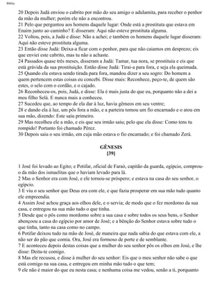 Bíblia
20 Depois Judá enviou o cabrito por mão do seu amigo o adulamita, para receber o penhor
da mão da mulher; porém ele não a encontrou.
21 Pelo que perguntou aos homens daquele lugar: Onde está a prostituta que estava em
Enaim junto ao caminho? E disseram: Aqui não esteve prostituta alguma.
22 Voltou, pois, a Judá e disse: Não a achei; e também os homens daquele lugar disseram:
Aqui não esteve prostituta alguma.
23 Então disse Judá: Deixa-a ficar com o penhor, para que não caiamos em desprezo; eis
que enviei este cabrito, mas tu não a achaste.
24 Passados quase três meses, disseram a Judá: Tamar, tua nora, se prostituiu e eis que
está grávida da sua prostituição. Então disse Judá: Tirai-a para fora, e seja ela queimada.
25 Quando ela estava sendo tirada para fora, mandou dizer a seu sogro: Do homem a
quem pertencem estas coisas eu concebi. Disse mais: Reconhece, peço-te, de quem são
estes, o selo com o cordão, e o cajado.
26 Reconheceu-os, pois, Judá, e disse: Ela é mais justa do que eu, porquanto não a dei a
meu filho Selá. E nunca mais a conheceu.
27 Sucedeu que, ao tempo de ela dar à luz, havia gêmeos em seu ventre;
28 e dando ela à luz, um pôs fora a mão, e a parteira tomou um fio encarnado e o atou em
sua mão, dizendo: Este saiu primeiro.
29 Mas recolheu ele a mão, e eis que seu irmão saiu; pelo que ela disse: Como tens tu
rompido! Portanto foi chamado Pérez.
30 Depois saiu o seu irmão, em cuja mão estava o fio encamado; e foi chamado Zerá.
GÊNESIS
[39]
1 José foi levado ao Egito; e Potifar, oficial de Faraó, capitão da guarda, egípcio, comprou-
o da mão dos ismaelitas que o haviam levado para lá.
2 Mas o Senhor era com José, e ele tornou-se próspero; e estava na casa do seu senhor, o
egípcio.
3 E viu o seu senhor que Deus era com ele, e que fazia prosperar em sua mão tudo quanto
ele empreendia.
4 Assim José achou graça aos olhos dele, e o servia; de modo que o fez mordomo da sua
casa, e entregou na sua mão tudo o que tinha.
5 Desde que o pôs como mordomo sobre a sua casa e sobre todos os seus bens, o Senhor
abençoou a casa do egípcio por amor de José; e a bênção do Senhor estava sobre tudo o
que tinha, tanto na casa como no campo.
6 Potifar deixou tudo na mão de José, de maneira que nada sabia do que estava com ele, a
não ser do pão que comia. Ora, José era formoso de porte e de semblante.
7 E aconteceu depois destas coisas que a mulher do seu senhor pôs os olhos em José, e lhe
disse: Deita-te comigo.
8 Mas ele recusou, e disse à mulher do seu senhor: Eis que o meu senhor não sabe o que
está comigo na sua casa, e entregou em minha mão tudo o que tem;
9 ele não é maior do que eu nesta casa; e nenhuma coisa me vedou, senão a ti, porquanto
file:///C|/cursos_e_livros_cd/Triagem/000000-biblia.html (55 of 1452)29/09/2004 18:26:27
 