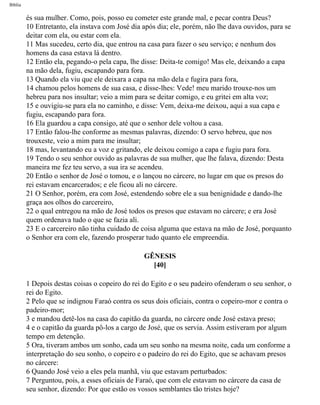 Bíblia
és sua mulher. Como, pois, posso eu cometer este grande mal, e pecar contra Deus?
10 Entretanto, ela instava com José dia após dia; ele, porém, não lhe dava ouvidos, para se
deitar com ela, ou estar com ela.
11 Mas sucedeu, certo dia, que entrou na casa para fazer o seu serviço; e nenhum dos
homens da casa estava lá dentro.
12 Então ela, pegando-o pela capa, lhe disse: Deita-te comigo! Mas ele, deixando a capa
na mão dela, fugiu, escapando para fora.
13 Quando ela viu que ele deixara a capa na mão dela e fugira para fora,
14 chamou pelos homens de sua casa, e disse-lhes: Vede! meu marido trouxe-nos um
hebreu para nos insultar; veio a mim para se deitar comigo, e eu gritei em alta voz;
15 e ouvigiu-se para ela no caminho, e disse: Vem, deixa-me deixou, aqui a sua capa e
fugiu, escapando para fora.
16 Ela guardou a capa consigo, até que o senhor dele voltou a casa.
17 Então falou-lhe conforme as mesmas palavras, dizendo: O servo hebreu, que nos
trouxeste, veio a mim para me insultar;
18 mas, levantando eu a voz e gritando, ele deixou comigo a capa e fugiu para fora.
19 Tendo o seu senhor ouvido as palavras de sua mulher, que lhe falava, dizendo: Desta
maneira me fez teu servo, a sua ira se acendeu.
20 Então o senhor de José o tomou, e o lançou no cárcere, no lugar em que os presos do
rei estavam encarcerados; e ele ficou ali no cárcere.
21 O Senhor, porém, era com José, estendendo sobre ele a sua benignidade e dando-lhe
graça aos olhos do carcereiro,
22 o qual entregou na mão de José todos os presos que estavam no cárcere; e era José
quem ordenava tudo o que se fazia ali.
23 E o carcereiro não tinha cuidado de coisa alguma que estava na mão de José, porquanto
o Senhor era com ele, fazendo prosperar tudo quanto ele empreendia.
GÊNESIS
[40]
1 Depois destas coisas o copeiro do rei do Egito e o seu padeiro ofenderam o seu senhor, o
rei do Egito.
2 Pelo que se indignou Faraó contra os seus dois oficiais, contra o copeiro-mor e contra o
padeiro-mor;
3 e mandou detê-los na casa do capitão da guarda, no cárcere onde José estava preso;
4 e o capitão da guarda pô-los a cargo de José, que os servia. Assim estiveram por algum
tempo em detenção.
5 Ora, tiveram ambos um sonho, cada um seu sonho na mesma noite, cada um conforme a
interpretação do seu sonho, o copeiro e o padeiro do rei do Egito, que se achavam presos
no cárcere:
6 Quando José veio a eles pela manhã, viu que estavam perturbados:
7 Perguntou, pois, a esses oficiais de Faraó, que com ele estavam no cárcere da casa de
seu senhor, dizendo: Por que estão os vossos semblantes tão tristes hoje?
file:///C|/cursos_e_livros_cd/Triagem/000000-biblia.html (56 of 1452)29/09/2004 18:26:27
 
