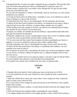 Bíblia
8 Responderam-lhe: Tivemos um sonho e ninguém há que o interprete. Pelo que lhes disse
José: Porventura não pertencem a Deus as interpretações? Contai-mo, peço-vos.
9 Então contou o copeiro-mor o seu sonho a José, dizendo-lhe: Eis que em meu sonho
havia uma vide diante de mim,
10 e na vide três sarmentos; e, tendo a vide brotado, saíam as suas flores, e os seus cachos
produziam uvas maduras.
11 O copo de Faraó estava na minha mão; e, tomando as uvas, eu as espremia no copo de
Faraó e entregava o copo na mão de Faraó.
12 Então disse-lhe José: Esta é a sua interpretação: Os três sarmentos são três dias;
13 dentro de três dias Faraó levantará a tua cabeça, e te restaurará ao teu cargo; e darás o
copo de Faraó na sua mão, conforme o costume antigo, quando eras seu copeiro.
14 Mas lembra-te de mim, quando te for bem; usa, peço-te, de compaixão para comigo e
faze menção de mim a Faraó e tira-me desta casa;
15 porque, na verdade, fui roubado da terra dos hebreus; e aqui também nada tenho feito
para que me pusessem na masmorra.
16 Quando o padeiro-mor viu que a interpretação era boa, disse a José: Eu também sonhei,
e eis que três cestos de pão branco estavam sobre a minha cabeça.
17 E no cesto mais alto havia para Faraó manjares de todas as qualidades que fazem os
padeiros; e as aves os comiam do cesto que estava sobre a minha cabeça.
18 Então respondeu José: Esta é a interpretação do sonho: Os três cestos são três dias;
19 dentro de três dias tirará Faraó a tua cabeça, e te pendurará num madeiro, e as aves
comerão a tua carne de sobre ti.
20 E aconteceu ao terceiro dia, o dia natalício de Faraó, que este deu um banquete a todos
os seus servos; e levantou a cabeça do copeiro-mor, e a cabeça do padeiro-mor no meio
dos seus servos;
21 e restaurou o copeiro-mor ao seu cargo de copeiro, e este deu o copo na mão de Faraó;
22 mas ao padeiro-mor enforcou, como José lhes havia interpretado.
23 O copeiro-mor, porém, não se lembrou de José, antes se esqueceu dele.
GÊNESIS
[41]
1 Passados dois anos inteiros, Faraó sonhou que estava em pé junto ao rio Nilo;
2 e eis que subiam do rio sete vacas, formosas à vista e gordas de carne, e pastavam no
carriçal.
3 Após elas subiam do rio outras sete vacas, feias à vista e magras de carne; e paravam
junto às outras vacas à beira do Nilo.
4 E as vacas feias à vista e magras de carne devoravam as sete formosas à vista e gordas.
Então Faraó acordou.
5 Depois dormiu e tornou a sonhar; e eis que brotavam dum mesmo pé sete espigas cheias
e boas.
6 Após elas brotavam sete espigas miúdas e queimadas do vento oriental;
7 e as espigas miúdas devoravam as sete espigas grandes e cheias. Então Faraó acordou, e
file:///C|/cursos_e_livros_cd/Triagem/000000-biblia.html (57 of 1452)29/09/2004 18:26:27
 