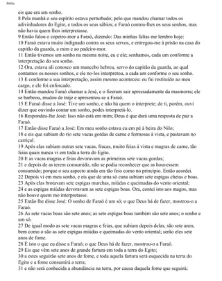 Bíblia
eis que era um sonho.
8 Pela manhã o seu espírito estava perturbado; pelo que mandou chamar todos os
adivinhadores do Egito, e todos os seus sábios; e Faraó contou-lhes os seus sonhos, mas
não havia quem lhos interpretasse.
9 Então falou o copeiro-mor a Faraó, dizendo: Das minhas faltas me lembro hoje:
10 Faraó estava muito indignado contra os seus servos, e entregou-me à prisão na casa do
capitão da guarda, a mim e ao padeiro-mor.
11 Então tivemos um sonho na mesma noite, eu e ele; sonhamos, cada um conforme a
interpretação do seu sonho.
12 Ora, estava ali conosco um mancebo hebreu, servo do capitão da guarda, ao qual
contamos os nossos sonhos, e ele no-los interpretou, a cada um conforme o seu sonho.
13 E conforme a sua interpretação, assim mesmo aconteceu: eu fui restituído ao meu
cargo, e ele foi enforcado.
14 Então mandou Faraó chamar a José, e o fizeram sair apressadamente da masmorra; ele
se barbeou, mudou de traje e apresentou-se a Faraó.
15 E Faraó disse a José: Tive um sonho, e não há quem o interprete; de ti, porém, ouvi
dizer que ouvindo contar um sonho, podes interpretá-lo.
16 Respondeu-lhe José: Isso não está em mim; Deus é que dará uma resposta de paz a
Faraó.
17 Então disse Faraó a José: Em meu sonho estava eu em pé à beira do Nilo;
18 e eis que subiam do rio sete vacas gordas de carne e formosas à vista, e pastavam no
carriçal.
19 Após elas subiam outras sete vacas, fracas, muito feias à vista e magras de carne, tão
feias quais nunca vi em toda a terra do Egito.
20 E as vacas magras e feias devoravam as primeiras sete vacas gordas;
21 e depois de as terem consumido, não se podia reconhecer que as houvessem
consumido; porque o seu aspecto ainda era tão feio como no princípio. Então acordei.
22 Depois vi em meu sonho, e eis que de uma só cana subiam sete espigas cheias e boas.
23 Após elas brotavam sete espigas murchas, miúdas e queimadas do vento oriental;
24 e as espigas miúdas devoravam as sete espigas boas. Ora, contei isto aos magos, mas
não houve quem mo interpretasse.
25 Então lhe disse José: O sonho de Faraó é um só; o que Deus há de fazer, mostrou-o a
Faraó.
26 As sete vacas boas são sete anos; as sete espigas boas também são sete anos; o sonho e
um só.
27 De igual modo as sete vacas magras e feias, que subiam depois delas, são sete anos,
bem como o são as sete espigas miúdas e queimadas do vento oriental; serão eles sete
anos de fome.
28 É isto o que eu disse a Faraó; o que Deus há de fazer, mostrou-o a Faraó.
29 Eis que vêm sete anos de grande fartura em toda a terra do Egito;
30 a estes seguirão sete anos de fome, e toda aquela fartura será esquecida na terra do
Egito e a fome consumirá a terra;
31 e não será conhecida a abundância na terra, por causa daquela fome que seguirá;
file:///C|/cursos_e_livros_cd/Triagem/000000-biblia.html (58 of 1452)29/09/2004 18:26:27
 