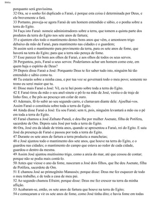 Bíblia
porquanto será gravíssima.
32 Ora, se o sonho foi duplicado a Faraó, é porque esta coisa é determinada por Deus, e
ele brevemente a fará.
33 Portanto, proveja-se agora Faraó de um homem entendido e sábio, e o ponha sobre a
terra do Egito.
34 Faça isto Faraó: nomeie administradores sobre a terra, que tomem a quinta parte dos
produtos da terra do Egito nos sete anos de fartura;
35 e ajuntem eles todo o mantimento destes bons anos que vêm, e amontoem trigo
debaixo da mão de Faraó, para mantimento nas cidades e o guardem;
36 assim será o mantimento para provimento da terra, para os sete anos de fome, que
haverá na terra do Egito; para que a terra não pereça de fome.
37 Esse parecer foi bom aos olhos de Faraó, e aos olhos de todos os seus servos.
38 Perguntou, pois, Faraó a seus servos: Poderíamos achar um homem como este, em
quem haja o espírito de Deus?
39 Depois disse Faraó a José: Porquanto Deus te fez saber tudo isto, ninguém há tão
entendido e sábio como tu.
40 Tu estarás sobre a minha casa, e por tua voz se governará todo o meu povo; somente no
trono eu serei maior que tu.
41 Disse mais Faraó a José: Vê, eu te hei posto sobre toda a terra do Egito.
42 E Faraó tirou da mão o seu anel-sinete e pô-lo na mão de José, vestiu-o de traje de
linho fino, e lhe pôs ao pescoço um colar de ouro.
43 Ademais, fê-lo subir ao seu segundo carro, e clamavam diante dele: Ajoelhai-vos.
Assim Faraó o constituiu sobre toda a terra do Egito.
44 Ainda disse Faraó a José: Eu sou Faraó; sem ti, pois, ninguém levantará a mão ou o pé
em toda a terra do Egito.
45 Faraó chamou a José Zafnate-Paneã, e deu-lhe por mulher Asenate, filha de Potífera,
sacerdote de Om. Depois saiu José por toda a terra do Egito.
46 Ora, José era da idade de trinta anos, quando se apresentou a Faraó, rei do Egito. E saiu
José da presença de Faraó e passou por toda a terra do Egito.
47 Durante os sete anos de fartura a terra produziu a mancheias;
48 e José ajuntou todo o mantimento dos sete anos, que houve na terra do Egito, e o
guardou nas cidades; o mantimento do campo que estava ao redor de cada cidade,
guardou-o dentro da mesma.
49 Assim José ajuntou muitíssimo trigo, como a areia do mar, até que cessou de contar;
porque não se podia mais contá-lo.
50 Antes que viesse o ano da fome, nasceram a José dois filhos, que lhe deu Asenate, filha
de Potífera, sacerdote de Om.
51 E chamou José ao primogênito Manassés; porque disse: Deus me fez esquecer de todo
o meu trabalho, e de toda a casa de meu pai.
52 Ao segundo chamou Efraim; porque disse: Deus me fez crescer na terra da minha
aflição.
53 Acabaram-se, então, os sete anos de fartura que houve na terra do Egito;
54 e começaram a vir os sete anos de fome, como José tinha dito; e havia fome em todas
file:///C|/cursos_e_livros_cd/Triagem/000000-biblia.html (59 of 1452)29/09/2004 18:26:27
 