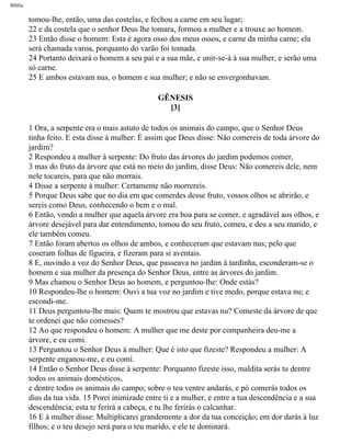 Bíblia
tomou-lhe, então, uma das costelas, e fechou a carne em seu lugar;
22 e da costela que o senhor Deus lhe tomara, formou a mulher e a trouxe ao homem.
23 Então disse o homem: Esta é agora osso dos meus ossos, e carne da minha carne; ela
será chamada varoa, porquanto do varão foi tomada.
24 Portanto deixará o homem a seu pai e a sua mãe, e unir-se-á à sua mulher, e serão uma
só carne.
25 E ambos estavam nus, o homem e sua mulher; e não se envergonhavam.
GÊNESIS
[3]
1 Ora, a serpente era o mais astuto de todos os animais do campo, que o Senhor Deus
tinha feito. E esta disse à mulher: É assim que Deus disse: Não comereis de toda árvore do
jardim?
2 Respondeu a mulher à serpente: Do fruto das árvores do jardim podemos comer,
3 mas do fruto da árvore que está no meio do jardim, disse Deus: Não comereis dele, nem
nele tocareis, para que não morrais.
4 Disse a serpente à mulher: Certamente não morrereis.
5 Porque Deus sabe que no dia em que comerdes desse fruto, vossos olhos se abrirão, e
sereis como Deus, conhecendo o bem e o mal.
6 Então, vendo a mulher que aquela árvore era boa para se comer, e agradável aos olhos, e
árvore desejável para dar entendimento, tomou do seu fruto, comeu, e deu a seu marido, e
ele também comeu.
7 Então foram abertos os olhos de ambos, e conheceram que estavam nus; pelo que
coseram folhas de figueira, e fizeram para si aventais.
8 E, ouvindo a voz do Senhor Deus, que passeava no jardim à tardinha, esconderam-se o
homem e sua mulher da presença do Senhor Deus, entre as árvores do jardim.
9 Mas chamou o Senhor Deus ao homem, e perguntou-lhe: Onde estás?
10 Respondeu-lhe o homem: Ouvi a tua voz no jardim e tive medo, porque estava nu; e
escondi-me.
11 Deus perguntou-lhe mais: Quem te mostrou que estavas nu? Comeste da árvore de que
te ordenei que não comesses?
12 Ao que respondeu o homem: A mulher que me deste por companheira deu-me a
árvore, e eu comi.
13 Perguntou o Senhor Deus à mulher: Que é isto que fizeste? Respondeu a mulher: A
serpente enganou-me, e eu comi.
14 Então o Senhor Deus disse à serpente: Porquanto fizeste isso, maldita serás tu dentre
todos os animais domésticos,
e dentre todos os animais do campo; sobre o teu ventre andarás, e pó comerás todos os
dias da tua vida. 15 Porei inimizade entre ti e a mulher, e entre a tua descendência e a sua
descendência; esta te ferirá a cabeça, e tu lhe ferirás o calcanhar.
16 E à mulher disse: Multiplicarei grandemente a dor da tua conceição; em dor darás à luz
filhos; e o teu desejo será para o teu marido, e ele te dominará.
file:///C|/cursos_e_livros_cd/Triagem/000000-biblia.html (6 of 1452)29/09/2004 18:26:27
 