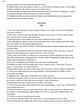 Bíblia
as terras; porém, em toda a terra do Egito havia pão.
55 Depois toda a terra do Egito teve fome, e o povo clamou a Faraó por pão; e Faraó disse
a todos os egípcios: Ide a José; o que ele vos disser, fazei.
56 De modo que, havendo fome sobre toda a terra, abriu José todos os depósitos, e vendia
aos egípcios; porque a fome prevaleceu na terra do Egito.
57 Também de todas as terras vinham ao Egito, para comprarem de José; porquanto a
fome prevaleceu em todas as terras.
GÊNESIS
[42]
1 Ora, Jacó soube que havia trigo no Egito, e disse a seus filhos: Por que estais olhando
uns para os outros?
2 Disse mais: Tenho ouvido que há trigo no Egito; descei até lá, e de lá comprai-o para
nós, a fim de que vivamos e não morramos.
3 Então desceram os dez irmãos de José, para comprarem trigo no Egito.
4 Mas a Benjamim, irmão de José, não enviou Jacó com os seus irmãos, pois disse: Para
que, porventura, não lhe suceda algum desastre.
5 Assim entre os que iam lá, foram os filhos de Israel para comprar, porque havia fome na
terra de Canaã.
6 José era o governador da terra; era ele quem vendia a todo o povo da terra; e vindo os
irmãos de José, prostraram-se diante dele com o rosto em terra.
7 José, vendo seus irmãos, reconheceu-os; mas portou-se como estranho para com eles,
falou-lhes asperamente e perguntou-lhes: Donde vindes? Responderam eles: Da terra de
Canaã, para comprarmos mantimento.
8 José, pois, reconheceu seus irmãos, mas eles não o reconheceram.
9 Lembrou-se então José dos sonhos que tivera a respeito deles, e disse-lhes: Vós sois
espias, e viestes para ver a nudez da terra.
10 Responderam-lhe eles: Não, senhor meu; mas teus servos vieram comprar mantimento.
11 Nós somos todos filhos de um mesmo homem; somos homens de retidão; os teus
servos não são espias.
12 Replicou-lhes: Não; antes viestes para ver a nudez da terra.
13 Mas eles disseram: Nós, teus servos, somos doze irmãos, filhos de um homem da terra
de Canaã; o mais novo está hoje com nosso pai, e outro já não existe.
14 Respondeu-lhe José: É assim como vos disse; sois espias.
15 Nisto sereis provados: Pela vida de Faraó, não saireis daqui, a menos que venha para cá
vosso irmão mais novo.
16 Enviai um dentre vós, que traga vosso irmão, mas vós ficareis presos, a fim de serem
provadas as vossas palavras, se há verdade convosco; e se não, pela vida de Faraó, vós
sois espias.
17 E meteu-os juntos na prisão por três dias.
18 Ao terceiro dia disse-lhes José: Fazei isso, e vivereis; porque eu temo a Deus.
19 Se sois homens de retidão, que fique um dos irmãos preso na casa da vossa prisão; mas
file:///C|/cursos_e_livros_cd/Triagem/000000-biblia.html (60 of 1452)29/09/2004 18:26:27
 