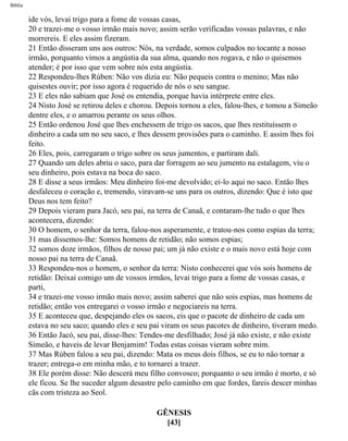 Bíblia
ide vós, levai trigo para a fome de vossas casas,
20 e trazei-me o vosso irmão mais novo; assim serão verificadas vossas palavras, e não
morrereis. E eles assim fizeram.
21 Então disseram uns aos outros: Nós, na verdade, somos culpados no tocante a nosso
irmão, porquanto vimos a angústia da sua alma, quando nos rogava, e não o quisemos
atender; é por isso que vem sobre nós esta angústia.
22 Respondeu-lhes Rúben: Não vos dizia eu: Não pequeis contra o menino; Mas não
quisestes ouvir; por isso agora é requerido de nós o seu sangue.
23 E eles não sabiam que José os entendia, porque havia intérprete entre eles.
24 Nisto José se retirou deles e chorou. Depois tornou a eles, falou-lhes, e tomou a Simeão
dentre eles, e o amarrou perante os seus olhos.
25 Então ordenou José que lhes enchessem de trigo os sacos, que lhes restituíssem o
dinheiro a cada um no seu saco, e lhes dessem provisões para o caminho. E assim lhes foi
feito.
26 Eles, pois, carregaram o trigo sobre os seus jumentos, e partiram dali.
27 Quando um deles abriu o saco, para dar forragem ao seu jumento na estalagem, viu o
seu dinheiro, pois estava na boca do saco.
28 E disse a seus irmãos: Meu dinheiro foi-me devolvido; ei-lo aqui no saco. Então lhes
desfaleceu o coração e, tremendo, viravam-se uns para os outros, dizendo: Que é isto que
Deus nos tem feito?
29 Depois vieram para Jacó, seu pai, na terra de Canaã, e contaram-lhe tudo o que lhes
acontecera, dizendo:
30 O homem, o senhor da terra, falou-nos asperamente, e tratou-nos como espias da terra;
31 mas dissemos-lhe: Somos homens de retidão; não somos espias;
32 somos doze irmãos, filhos de nosso pai; um já não existe e o mais novo está hoje com
nosso pai na terra de Canaã.
33 Respondeu-nos o homem, o senhor da terra: Nisto conhecerei que vós sois homens de
retidão: Deixai comigo um de vossos irmãos, levai trigo para a fome de vossas casas, e
parti,
34 e trazei-me vosso irmão mais novo; assim saberei que não sois espias, mas homens de
retidão; então vos entregarei o vosso irmão e negociareis na terra.
35 E aconteceu que, despejando eles os sacos, eis que o pacote de dinheiro de cada um
estava no seu saco; quando eles e seu pai viram os seus pacotes de dinheiro, tiveram medo.
36 Então Jacó, seu pai, disse-lhes: Tendes-me desfilhado; José já não existe, e não existe
Simeão, e haveis de levar Benjamim! Todas estas coisas vieram sobre mim.
37 Mas Rúben falou a seu pai, dizendo: Mata os meus dois filhos, se eu to não tornar a
trazer; entrega-o em minha mão, e to tornarei a trazer.
38 Ele porém disse: Não descerá meu filho convosco; porquanto o seu irmão é morto, e só
ele ficou. Se lhe suceder algum desastre pelo caminho em que fordes, fareis descer minhas
cãs com tristeza ao Seol.
GÊNESIS
[43]
file:///C|/cursos_e_livros_cd/Triagem/000000-biblia.html (61 of 1452)29/09/2004 18:26:27
 