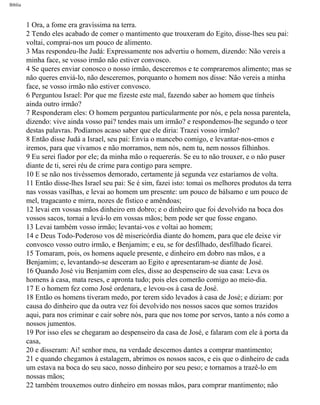 Bíblia
1 Ora, a fome era gravíssima na terra.
2 Tendo eles acabado de comer o mantimento que trouxeram do Egito, disse-lhes seu pai:
voltai, comprai-nos um pouco de alimento.
3 Mas respondeu-lhe Judá: Expressamente nos advertiu o homem, dizendo: Não vereis a
minha face, se vosso irmão não estiver convosco.
4 Se queres enviar conosco o nosso irmão, desceremos e te compraremos alimento; mas se
não queres enviá-lo, não desceremos, porquanto o homem nos disse: Não vereis a minha
face, se vosso irmão não estiver convosco.
6 Perguntou Israel: Por que me fizeste este mal, fazendo saber ao homem que tínheis
ainda outro irmão?
7 Responderam eles: O homem perguntou particularmente por nós, e pela nossa parentela,
dizendo: vive ainda vosso pai? tendes mais um irmão? e respondemos-lhe segundo o teor
destas palavras. Podíamos acaso saber que ele diria: Trazei vosso irmão?
8 Então disse Judá a Israel, seu pai: Envia o mancebo comigo, e levantar-nos-emos e
iremos, para que vivamos e não morramos, nem nós, nem tu, nem nossos filhinhos.
9 Eu serei fiador por ele; da minha mão o requererás. Se eu to não trouxer, e o não puser
diante de ti, serei réu de crime para contigo para sempre.
10 E se não nos tivéssemos demorado, certamente já segunda vez estaríamos de volta.
11 Então disse-lhes Israel seu pai: Se é sim, fazei isto: tomai os melhores produtos da terra
nas vossas vasilhas, e levai ao homem um presente: um pouco de bálsamo e um pouco de
mel, tragacanto e mirra, nozes de fístico e amêndoas;
12 levai em vossas mãos dinheiro em dobro; e o dinheiro que foi devolvido na boca dos
vossos sacos, tornai a levá-lo em vossas mãos; bem pode ser que fosse engano.
13 Levai também vosso irmão; levantai-vos e voltai ao homem;
14 e Deus Todo-Poderoso vos dê misericórdia diante do homem, para que ele deixe vir
convosco vosso outro irmão, e Benjamim; e eu, se for desfilhado, desfilhado ficarei.
15 Tomaram, pois, os homens aquele presente, e dinheiro em dobro nas mãos, e a
Benjamim; e, levantando-se desceram ao Egito e apresentaram-se diante de José.
16 Quando José viu Benjamim com eles, disse ao despenseiro de sua casa: Leva os
homens à casa, mata reses, e apronta tudo; pois eles comerão comigo ao meio-dia.
17 E o homem fez como José ordenara, e levou-os à casa de José.
18 Então os homens tiveram medo, por terem sido levados à casa de José; e diziam: por
causa do dinheiro que da outra vez foi devolvido nos nossos sacos que somos trazidos
aqui, para nos criminar e cair sobre nós, para que nos tome por servos, tanto a nós como a
nossos jumentos.
19 Por isso eles se chegaram ao despenseiro da casa de José, e falaram com ele à porta da
casa,
20 e disseram: Ai! senhor meu, na verdade descemos dantes a comprar mantimento;
21 e quando chegamos à estalagem, abrimos os nossos sacos, e eis que o dinheiro de cada
um estava na boca do seu saco, nosso dinheiro por seu peso; e tornamos a trazê-lo em
nossas mãos;
22 também trouxemos outro dinheiro em nossas mãos, para comprar mantimento; não
file:///C|/cursos_e_livros_cd/Triagem/000000-biblia.html (62 of 1452)29/09/2004 18:26:27
 
