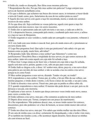 Bíblia
6 Então ele, tendo-os alcançado, lhes falou essas mesmas palavras.
7 Responderam-lhe eles: Por que falo meu senhor tais palavras? Longe estejam teus
servos de fazerem semelhante coisa.
8 Eis que o dinheiro, que achamos nas bocas dos nossos sacos, to tornamos a trazer desde
a terra de Canaã; como, pois, furtaríamos da casa do teu senhor prata ou ouro?
9 Aquele dos teus servos com quem a taça for encontrada, morra; e ainda nós seremos
escravos do meu senhor.
10 Ao que disse ele: Seja conforme as vossas palavras; aquele com quem a taça for
encontrada será meu escravo; mas vós sereis inocentes.
11 Então eles se apressaram cada um a pôr em terra o seu saco, e cada um a abri-lo.
12 E o despenseiro buscou, começando pelo maior, e acabando pelo mais novo; e achou-
se a taça no saco de Benjamim.
13 Então rasgaram os seus vestidos e, tendo cada um carregado o seu jumento, voltaram à
cidade.
14 E veio Judá com seus irmãos à casa de José, pois ele ainda estava ali; e prostraram-se
em terra diante dele.
15 Logo lhes perguntou José: Que ação é esta que praticastes? não sabeis vós que um
homem como eu pode, muito bem, adivinhar?
16 Respondeu Judá: Que diremos a meu senhor? que falaremos? e como nos
justificaremos? Descobriu Deus a iniqüidade de teus servos; eis que somos escravos de
meu senhor, tanto nós como aquele em cuja mão foi achada a taça.
17 Disse José: Longe esteja eu de fazer isto; o homem em cuja mão a taça foi achada,
aquele será meu servo; porém, quanto a vós, subi em paz para vosso pai.
18 Então Judà se chegou a ele, e disse: Ai! senhor meu, deixa, peço-te, o teu servo dizer
uma palavra aos ouvidos de meu senhor; e não se acenda a tua ira contra o teu servo;
porque tu és como Faraó.
19 Meu senhor perguntou a seus servos, dizendo: Tendes vós pai, ou irmão?
20 E respondemos a meu senhor: Temos pai, já velho, e há um filho da sua velhice, um
menino pequeno; o irmão deste é morto, e ele ficou o único de sua mãe; e seu pai o ama.
21 Então tu disseste a teus servos: Trazei-mo, para que eu ponha os olhos sobre ele.
22 E quando respondemos a meu senhor: O menino não pode deixar o seu pai; pois se ele
deixasse o seu pai, este morreria;
23 replicaste a teus servos: A menos que desça convosco vosso irmão mais novo, nunca
mais vereis a minha face.
24 Então subimos a teu servo, meu pai, e lhe contamos as palavras de meu senhor.
25 Depois disse nosso pai: Tornai, comprai-nos um pouco de mantimento;
26 e lhe respondemos: Não podemos descer; mas, se nosso irmão menor for conosco,
desceremos; pois não podemos ver a face do homem, se nosso irmão menor não estiver
conosco.
27 Então nos disse teu servo, meu pai: Vós sabeis que minha mulher me deu dois filhos;
28 um saiu de minha casa e eu disse: certamente foi despedaçado, e não o tenho visto mais;
29 se também me tirardes a este, e lhe acontecer algum desastre, fareis descer as minhas
cãs com tristeza ao Seol.
file:///C|/cursos_e_livros_cd/Triagem/000000-biblia.html (64 of 1452)29/09/2004 18:26:27
 