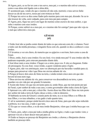 Bíblia
30 Agora, pois, se eu for ter com o teu servo, meu pai, e o menino não estiver conosco,
como a sua alma está ligada com a alma dele,
31 acontecerá que, vendo ele que o menino ali não está, morrerá; e teus servos farão
descer as cãs de teu servo, nosso pai com tristeza ao Seol.
32 Porque teu servo se deu como fiador pelo menino para com meu pai, dizendo: Se eu to
não trouxer de volta, serei culpado, para com meu pai para sempre.
33 Agora, pois, fique teu servo em lugar do menino como escravo de meu senhor, e que
suba o menino com seus irmãos.
34 Porque, como subirei eu a meu pai, se o menino não for comigo? para que não veja eu
o mal que sobrevirá a meu pai.
GÊNESIS
[45]
1 Então José não se podia conter diante de todos os que estavam com ele; e clamou: Fazei
a todos sair da minha presença; e ninguém ficou com ele, quando se deu a conhecer a seus
irmãos.
2 E levantou a voz em choro, de maneira que os egípcios o ouviram, bem como a casa de
Faraó.
3 Disse, então, José a seus irmãos: Eu sou José; vive ainda meu pai? E seus irmãos não lhe
puderam responder, pois estavam pasmados diante dele.
4 José disse mais a seus irmãos: Chegai-vos a mim, peço-vos. E eles se chegaram. Então
ele prosseguiu: Eu sou José, vosso irmão, a quem vendestes para o Egito.
5 Agora, pois, não vos entristeçais, nem vos aborreçais por me haverdes vendido para cá;
porque para preservar vida é que Deus me enviou adiante de vós.
6 Porque já houve dois anos de fome na terra, e ainda restam cinco anos em que não
haverá lavoura nem sega.
7 Deus enviou-me adiante de vós, para conservar-vos descendência na terra, e para
guardar-vos em vida por um grande livramento.
8 Assim não fostes vós que me enviastes para cá, senão Deus, que me tem posto por pai
de Faraó, e por senhor de toda a sua casa, e como governador sobre toda a terra do Egito.
9 Apressai-vos, subi a meu pai, e dizei-lhe: Assim disse teu filho José: Deus me tem posto
por senhor de toda a terra do Egito; desce a mim, e não te demores;
10 habitarás na terra de Gósem e estarás perto de mim, tu e os teus filhos e os filhos de
teus filhos, e os teus rebanhos, o teu gado e tudo quanto tens;
11 ali te sustentarei, porque ainda haverá cinco anos de fome, para que não sejas reduzido
à pobreza, tu e tua casa, e tudo o que tens.
12 Eis que os vossos olhos, e os de meu irmão Benjamim, vêem que é minha boca que vos
fala.
13 Fareis, pois, saber a meu pai toda a minha glória no Egito; e tudo o que tendes visto; e
apressar-vos-eis a fazer descer meu pai para cá.
14 Então se lançou ao pescoço de Benjamim seu irmão, e chorou; e Benjamim chorou
também ao pescoço dele.
file:///C|/cursos_e_livros_cd/Triagem/000000-biblia.html (65 of 1452)29/09/2004 18:26:27
 