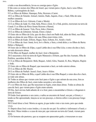 Bíblia
e toda a sua descendência, levou-os consigo para o Egito.
8 São estes os nomes dos filhos de Israel, que vieram para o Egito, Jacó e seus filhos:
Rúben, o primogênito de Jacó.
9 E os filhos de Rúben: Hanoque, Palu, Hezrom e Carmi.
10 E os filhos de Simeão: Jemuel, Jamim, Oade, Jaquim, Zoar, e Saul, filho de uma
mulher cananéia.
11 E os filhos de Levi: Gérsom, Coate e Merári.
12 E os filhos de Judá: Er, Onã, Selá, Pérez e Zerá. Er e Onã, porém, morreram na terra de
Canaã. E os filhos de Pérez foram Hezrom e Hamul,
13 E os filhos de Issacar: Tola, Puva, Iobe e Sinrom.
14 E os filhos de Zebulom: Serede, Elom e Jaleel.
15 Estes são os filhos de Léia, que ela deu a Jacó em Padã-Arã, além de Diná, sua filha;
todas as almas de seus filhos e de suas filhas eram trinta e três.
16 E os filhos de Gade: Zifiom, Hagui, Suni, Ezbom, Eri, Arodi e Areli.
17 E os filhos de Aser: Imná, Isvá, Isvi e Beria, e Sera, a irmã deles; e os filhos de Beria:
Heber e Malquiel.
18 Estes são os filhos de Zilpa, a qual Labão deu à sua filha Léia; e estes ela deu a Jacó,
ao todo dezesseis almas.
19 Os filhos de Raquel, mulher de Jacó: José e Benjamim.
20 E nasceram a José na terra do Egito Manassés e Efraim, que lhe deu Asenate, filha de
Potífera, sacerdote de Om.
21 E os filhos de Benjamim: Belá, Bequer, Asbel, Gêra, Naamã, Eí, Ros, Mupim, Hupim
e Arde.
22 Estes são os filhos de Raquel, que nasceram a Jacó, ao todo catorze almas.
23 E os filhos de Dã: Husim.
24 E os filhos de Naftali: Jazeel, Guni, Jezer e Silém.
25 Estes são os filhos de Bila, a qual Labão deu à sua filha Raquel; e estes deu ela a Jacó,
ao todo sete almas.
26 Todas as almas que vieram com Jacó para o Egito e que saíram da sua coxa, fora as
mulheres dos filhos de Jacó, eram todas sessenta e seis almas;
27 e os filhos de José, que lhe nasceram no Egito, eram duas almas. Todas as almas da
casa de Jacó, que vieram para o Egito eram setenta.
28 Ora, Jacó enviou Judá adiante de si a José, para o encaminhar a Gósen; e chegaram à
terra de Gósen.
29 Então José aprontou o seu carro, e subiu ao encontro de Israel, seu pai, a Gósen; e
tendo-se-lhe apresentado, lançou-se ao seu pescoço, e chorou sobre o seu pescoço longo
tempo.
30 E Israel disse a José: Morra eu agora, já que tenho visto o teu rosto, pois que ainda
vives.
31 Depois disse José a seus irmãos, e à casa de seu pai: Eu subirei e informarei a Faraó, e
lhe direi: Meus irmãos e a casa de meu pai, que estavam na terra de Canaã, vieram para
mim.
32 Os homens são pastores, que se ocupam em apascentar gado; e trouxeram os seus
file:///C|/cursos_e_livros_cd/Triagem/000000-biblia.html (67 of 1452)29/09/2004 18:26:27
 
