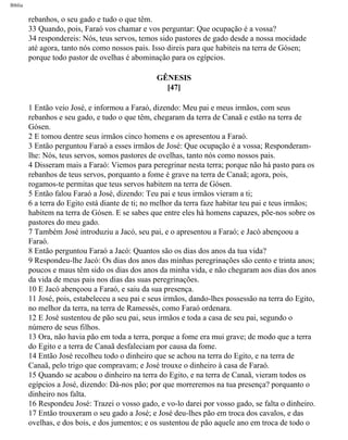 Bíblia
rebanhos, o seu gado e tudo o que têm.
33 Quando, pois, Faraó vos chamar e vos perguntar: Que ocupação é a vossa?
34 respondereis: Nós, teus servos, temos sido pastores de gado desde a nossa mocidade
até agora, tanto nós como nossos pais. Isso direis para que habiteis na terra de Gósen;
porque todo pastor de ovelhas é abominação para os egípcios.
GÊNESIS
[47]
1 Então veio José, e informou a Faraó, dizendo: Meu pai e meus irmãos, com seus
rebanhos e seu gado, e tudo o que têm, chegaram da terra de Canaã e estão na terra de
Gósen.
2 E tomou dentre seus irmãos cinco homens e os apresentou a Faraó.
3 Então perguntou Faraó a esses irmãos de José: Que ocupação é a vossa; Responderam-
lhe: Nós, teus servos, somos pastores de ovelhas, tanto nós como nossos pais.
4 Disseram mais a Faraó: Viemos para peregrinar nesta terra; porque não há pasto para os
rebanhos de teus servos, porquanto a fome é grave na terra de Canaã; agora, pois,
rogamos-te permitas que teus servos habitem na terra de Gósen.
5 Então falou Faraó a José, dizendo: Teu pai e teus irmãos vieram a ti;
6 a terra do Egito está diante de ti; no melhor da terra faze habitar teu pai e teus irmãos;
habitem na terra de Gósen. E se sabes que entre eles hà homens capazes, põe-nos sobre os
pastores do meu gado.
7 Também José introduziu a Jacó, seu pai, e o apresentou a Faraó; e Jacó abençoou a
Faraó.
8 Então perguntou Faraó a Jacó: Quantos são os dias dos anos da tua vida?
9 Respondeu-lhe Jacó: Os dias dos anos das minhas peregrinações são cento e trinta anos;
poucos e maus têm sido os dias dos anos da minha vida, e não chegaram aos dias dos anos
da vida de meus pais nos dias das suas peregrinações.
10 E Jacó abençoou a Faraó, e saiu da sua presença.
11 José, pois, estabeleceu a seu pai e seus irmãos, dando-lhes possessão na terra do Egito,
no melhor da terra, na terra de Ramessés, como Faraó ordenara.
12 E José sustentou de pão seu pai, seus irmãos e toda a casa de seu pai, segundo o
número de seus filhos.
13 Ora, não havia pão em toda a terra, porque a fome era mui grave; de modo que a terra
do Egito e a terra de Canaã desfaleciam por causa da fome.
14 Então José recolheu todo o dinheiro que se achou na terra do Egito, e na terra de
Canaã, pelo trigo que compravam; e José trouxe o dinheiro à casa de Faraó.
15 Quando se acabou o dinheiro na terra do Egito, e na terra de Canaã, vieram todos os
egípcios a José, dizendo: Dà-nos pão; por que morreremos na tua presença? porquanto o
dinheiro nos falta.
16 Respondeu José: Trazei o vosso gado, e vo-lo darei por vosso gado, se falta o dinheiro.
17 Então trouxeram o seu gado a José; e José deu-lhes pão em troca dos cavalos, e das
ovelhas, e dos bois, e dos jumentos; e os sustentou de pão aquele ano em troca de todo o
file:///C|/cursos_e_livros_cd/Triagem/000000-biblia.html (68 of 1452)29/09/2004 18:26:27
 