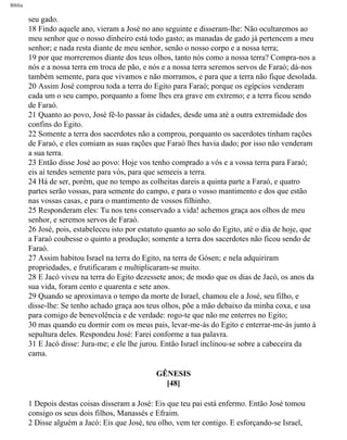 Bíblia
seu gado.
18 Findo aquele ano, vieram a José no ano seguinte e disseram-lhe: Não ocultaremos ao
meu senhor que o nosso dinheiro está todo gasto; as manadas de gado jà pertencem a meu
senhor; e nada resta diante de meu senhor, senão o nosso corpo e a nossa terra;
19 por que morreremos diante dos teus olhos, tanto nós como a nossa terra? Compra-nos a
nós e a nossa terra em troca de pão, e nós e a nossa terra seremos servos de Faraó; dá-nos
também semente, para que vivamos e não morramos, e para que a terra não fique desolada.
20 Assim José comprou toda a terra do Egito para Faraó; porque os egípcios venderam
cada um o seu campo, porquanto a fome lhes era grave em extremo; e a terra ficou sendo
de Faraó.
21 Quanto ao povo, José fê-lo passar às cidades, desde uma até a outra extremidade dos
confins do Egito.
22 Somente a terra dos sacerdotes não a comprou, porquanto os sacerdotes tinham rações
de Faraó, e eles comiam as suas rações que Faraó lhes havia dado; por isso não venderam
a sua terra.
23 Então disse José ao povo: Hoje vos tenho comprado a vós e a vossa terra para Faraó;
eis aí tendes semente para vós, para que semeeis a terra.
24 Há de ser, porém, que no tempo as colheitas dareis a quinta parte a Faraó, e quatro
partes serão vossas, para semente do campo, e para o vosso mantimento e dos que estão
nas vossas casas, e para o mantimento de vossos filhinho.
25 Responderam eles: Tu nos tens conservado a vida! achemos graça aos olhos de meu
senhor, e seremos servos de Faraó.
26 José, pois, estabeleceu isto por estatuto quanto ao solo do Egito, até o dia de hoje, que
a Faraó coubesse o quinto a produção; somente a terra dos sacerdotes não ficou sendo de
Faraó.
27 Assim habitou Israel na terra do Egito, na terra de Gósen; e nela adquiriram
propriedades, e frutificaram e multiplicaram-se muito.
28 E Jacó viveu na terra do Egito dezessete anos; de modo que os dias de Jacó, os anos da
sua vida, foram cento e quarenta e sete anos.
29 Quando se aproximava o tempo da morte de Israel, chamou ele a José, seu filho, e
disse-lhe: Se tenho achado graça aos teus olhos, põe a mão debaixo da minha coxa, e usa
para comigo de benevolência e de verdade: rogo-te que não me enterres no Egito;
30 mas quando eu dormir com os meus pais, levar-me-ás do Egito e enterrar-me-ás junto à
sepultura deles. Respondeu José: Farei conforme a tua palavra.
31 E Jacó disse: Jura-me; e ele lhe jurou. Então Israel inclinou-se sobre a cabeceira da
cama.
GÊNESIS
[48]
1 Depois destas coisas disseram a José: Eis que teu pai está enfermo. Então José tomou
consigo os seus dois filhos, Manassés e Efraim.
2 Disse alguém a Jacó: Eis que José, teu olho, vem ter contigo. E esforçando-se Israel,
file:///C|/cursos_e_livros_cd/Triagem/000000-biblia.html (69 of 1452)29/09/2004 18:26:27
 