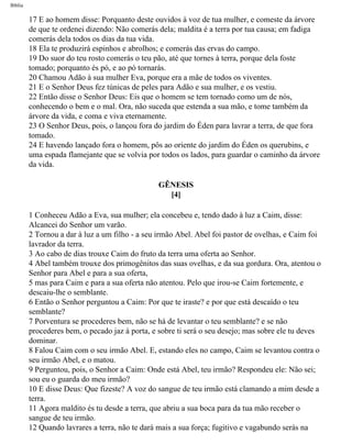 Bíblia
17 E ao homem disse: Porquanto deste ouvidos à voz de tua mulher, e comeste da árvore
de que te ordenei dizendo: Não comerás dela; maldita é a terra por tua causa; em fadiga
comerás dela todos os dias da tua vida.
18 Ela te produzirá espinhos e abrolhos; e comerás das ervas do campo.
19 Do suor do teu rosto comerás o teu pão, até que tornes à terra, porque dela foste
tomado; porquanto és pó, e ao pó tornarás.
20 Chamou Adão à sua mulher Eva, porque era a mãe de todos os viventes.
21 E o Senhor Deus fez túnicas de peles para Adão e sua mulher, e os vestiu.
22 Então disse o Senhor Deus: Eis que o homem se tem tornado como um de nós,
conhecendo o bem e o mal. Ora, não suceda que estenda a sua mão, e tome também da
árvore da vida, e coma e viva eternamente.
23 O Senhor Deus, pois, o lançou fora do jardim do Éden para lavrar a terra, de que fora
tomado.
24 E havendo lançado fora o homem, pôs ao oriente do jardim do Éden os querubins, e
uma espada flamejante que se volvia por todos os lados, para guardar o caminho da árvore
da vida.
GÊNESIS
[4]
1 Conheceu Adão a Eva, sua mulher; ela concebeu e, tendo dado à luz a Caim, disse:
Alcancei do Senhor um varão.
2 Tornou a dar à luz a um filho - a seu irmão Abel. Abel foi pastor de ovelhas, e Caim foi
lavrador da terra.
3 Ao cabo de dias trouxe Caim do fruto da terra uma oferta ao Senhor.
4 Abel também trouxe dos primogênitos das suas ovelhas, e da sua gordura. Ora, atentou o
Senhor para Abel e para a sua oferta,
5 mas para Caim e para a sua oferta não atentou. Pelo que irou-se Caim fortemente, e
descaiu-lhe o semblante.
6 Então o Senhor perguntou a Caim: Por que te iraste? e por que está descaído o teu
semblante?
7 Porventura se procederes bem, não se há de levantar o teu semblante? e se não
procederes bem, o pecado jaz à porta, e sobre ti será o seu desejo; mas sobre ele tu deves
dominar.
8 Falou Caim com o seu irmão Abel. E, estando eles no campo, Caim se levantou contra o
seu irmão Abel, e o matou.
9 Perguntou, pois, o Senhor a Caim: Onde está Abel, teu irmão? Respondeu ele: Não sei;
sou eu o guarda do meu irmão?
10 E disse Deus: Que fizeste? A voz do sangue de teu irmão está clamando a mim desde a
terra.
11 Agora maldito és tu desde a terra, que abriu a sua boca para da tua mão receber o
sangue de teu irmão.
12 Quando lavrares a terra, não te dará mais a sua força; fugitivo e vagabundo serás na
file:///C|/cursos_e_livros_cd/Triagem/000000-biblia.html (7 of 1452)29/09/2004 18:26:27
 