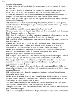 Bíblia
sentou-se sobre a cama.
3 E disse Jacó a José: O Deus Todo-Poderoso me apareceu em Luz, na terra de Canaã, e
me abençoou,
4 e me disse: Eis que te farei frutificar e te multiplicarei; tornar-te-ei uma multidão de
povos e darei esta terra à tua descendência depois de ti, em possessão perpétua.
5 Agora, pois, os teus dois filhos, que nasceram na terra do Egito antes que eu viesse a ti
no Egito, são meus: Efraim e Manassés serão meus, como Rúben e Simeão;
6 mas a prole que tiveres depois deles será tua; segundo o nome de seus irmãos serão eles
chamados na sua herança.
7 Quando eu vinha de Padã, morreu-me Raquel no caminho, na terra de Canaã, quando
ainda faltava alguma distância para chegar a Efrata; sepultei-a ali no caminho que vai dar
a Efrata, isto é, Belém.
8 Quando Israel viu os filhos de José, perguntou: Quem são estes?
9 Respondeu José a seu pai: Eles são meus filhos, que Deus me tem dado aqui. Continuou
Israel: Traze-mos aqui, e eu os abençoarei.
10 Os olhos de Israel, porém, se tinham escurecido por causa da velhice, de modo que não
podia ver. José, pois, fê-los chegar a ele; e ele os beijou e os abraçou.
11 E Israel disse a José: Eu não cuidara ver o teu rosto; e eis que Deus me fez ver também
a tua descendência.
12 Então José os tirou dos joelhos de seu pai; e inclinou-se à terra diante da sua face.
13 E José tomou os dois, a Efraim com a sua mão direita, à esquerda de Israel, e a
Manassés com a sua mão esquerda, à direita de Israel, e assim os fez chegar a ele.
14 Mas Israel, estendendo a mão direita, colocou-a sobre a cabeça de Efraim, que era o
menor, e a esquerda sobre a cabeça de Manassés, dirigindo as mãos assim
propositadamente, sendo embora este o primogênito.
15 E abençoou a José, dizendo: O Deus em cuja presença andaram os meus pais Abraão e
Isaque, o Deus que tem sido o meu pastor durante toda a minha vida até este dia,
16 o anjo que me tem livrado de todo o mal, abençoe estes mancebos, e seja chamado
neles o meu nome, e o nome de meus pois Abraão e Isaque; e multipliquem-se
abundantemente no meio da terra.
17 Vendo José que seu pai colocava a mão direita sobre a cabeça de Efraim, foi-lhe isso
desagradável; levantou, pois, a mão de seu pai, para a transpor da cabeça de Efraim para a
cabeça de Manassés.
18 E José disse a seu pai: Nãa assim, meu pai, porque este é o primogênito; põe a mão
direita sobre a sua cabeça.
19 Mas seu pai, recusando, disse: Eu o sei, meu filho, eu o sei; ele também se tornará um
povo, ele também será grande; contudo o seu irmão menor será maior do que ele, e a sua
descendência se tornará uma multidão de nações.
20 Assim os abençoou naquele dia, dizendo: Por ti Israel abençoará e dirá: Deus te faça
como Efraim e como Manassés. E pôs a Efraim diante de Manassés.
21 Depois disse Israel a José: Eis que eu morro; mas Deus será convosco, e vos fará tornar
para a terra de vossos pais.
22 E eu te dou um pedaço de terra a mais do que a teus irmãos, o qual tomei com a minha
file:///C|/cursos_e_livros_cd/Triagem/000000-biblia.html (70 of 1452)29/09/2004 18:26:27
 