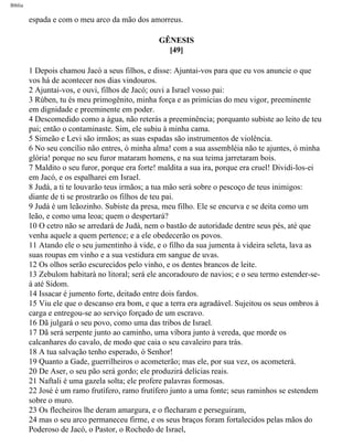 Bíblia
espada e com o meu arco da mão dos amorreus.
GÊNESIS
[49]
1 Depois chamou Jacó a seus filhos, e disse: Ajuntai-vos para que eu vos anuncie o que
vos há de acontecer nos dias vindouros.
2 Ajuntai-vos, e ouvi, filhos de Jacó; ouvi a Israel vosso pai:
3 Rúben, tu és meu primogênito, minha força e as primícias do meu vigor, preeminente
em dignidade e preeminente em poder.
4 Descomedido como a àgua, não reterás a preeminência; porquanto subiste ao leito de teu
pai; então o contaminaste. Sim, ele subiu à minha cama.
5 Simeão e Levi são irmãos; as suas espadas são instrumentos de violência.
6 No seu concílio não entres, ó minha alma! com a sua assembléia não te ajuntes, ó minha
glória! porque no seu furor mataram homens, e na sua teima jarretaram bois.
7 Maldito o seu furor, porque era forte! maldita a sua ira, porque era cruel! Dividi-los-ei
em Jacó, e os espalharei em Israel.
8 Judá, a ti te louvarão teus irmãos; a tua mão será sobre o pescoço de teus inimigos:
diante de ti se prostrarão os filhos de teu pai.
9 Judá é um leãozinho. Subiste da presa, meu filho. Ele se encurva e se deita como um
leão, e como uma leoa; quem o despertará?
10 O cetro não se arredará de Judà, nem o bastão de autoridade dentre seus pés, até que
venha aquele a quem pertence; e a ele obedecerão os povos.
11 Atando ele o seu jumentinho à vide, e o filho da sua jumenta à videira seleta, lava as
suas roupas em vinho e a sua vestidura em sangue de uvas.
12 Os olhos serão escurecidos pelo vinho, e os dentes brancos de leite.
13 Zebulom habitarà no litoral; será ele ancoradouro de navios; e o seu termo estender-se-
á até Sidom.
14 Issacar é jumento forte, deitado entre dois fardos.
15 Viu ele que o descanso era bom, e que a terra era agradável. Sujeitou os seus ombros à
carga e entregou-se ao serviço forçado de um escravo.
16 Dã julgará o seu povo, como uma das tribos de Israel.
17 Dã será serpente junto ao caminho, uma víbora junto à vereda, que morde os
calcanhares do cavalo, de modo que caia o seu cavaleiro para trás.
18 A tua salvação tenho esperado, ó Senhor!
19 Quanto a Gade, guerrilheiros o acometerão; mas ele, por sua vez, os acometerá.
20 De Aser, o seu pão será gordo; ele produzirá delícias reais.
21 Naftali é uma gazela solta; ele profere palavras formosas.
22 José é um ramo frutífero, ramo frutífero junto a uma fonte; seus raminhos se estendem
sobre o muro.
23 Os flecheiros lhe deram amargura, e o flecharam e perseguiram,
24 mas o seu arco permaneceu firme, e os seus braços foram fortalecidos pelas mãos do
Poderoso de Jacó, o Pastor, o Rochedo de Israel,
file:///C|/cursos_e_livros_cd/Triagem/000000-biblia.html (71 of 1452)29/09/2004 18:26:27
 
