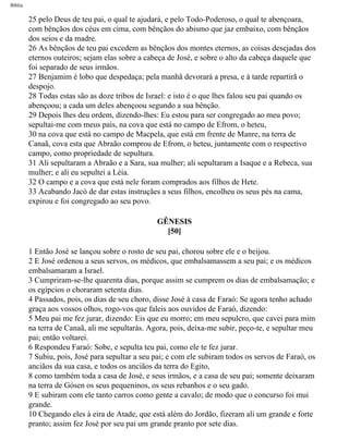 Bíblia
25 pelo Deus de teu pai, o qual te ajudará, e pelo Todo-Poderoso, o qual te abençoara,
com bênçãos dos céus em cima, com bênçãos do abismo que jaz embaixo, com bênçãos
dos seios e da madre.
26 As bênçãos de teu pai excedem as bênçãos dos montes eternos, as coisas desejadas dos
eternos outeiros; sejam elas sobre a cabeça de José, e sobre o alto da cabeça daquele que
foi separado de seus irmãos.
27 Benjamim é lobo que despedaça; pela manhã devorará a presa, e à tarde repartirã o
despojo.
28 Todas estas são as doze tribos de Israel: e isto é o que lhes falou seu pai quando os
abençoou; a cada um deles abençoou segundo a sua bênção.
29 Depois lhes deu ordem, dizendo-lhes: Eu estou para ser congregado ao meu povo;
sepultai-me com meus pais, na cova que está no campo de Efrom, o heteu,
30 na cova que está no campo de Macpela, que está em frente de Manre, na terra de
Canaã, cova esta que Abraão comprou de Efrom, o heteu, juntamente com o respectivo
campo, como propriedade de sepultura.
31 Ali sepultaram a Abraão e a Sara, sua mulher; ali sepultaram a Isaque e a Rebeca, sua
mulher; e ali eu sepultei a Léia.
32 O campo e a cova que está nele foram comprados aos filhos de Hete.
33 Acabando Jacó de dar estas instruçães a seus filhos, encolheu os seus pés na cama,
expirou e foi congregado ao seu povo.
GÊNESIS
[50]
1 Então José se lançou sobre o rosto de seu pai, chorou sobre ele e o beijou.
2 E José ordenou a seus servos, os médicos, que embalsamassem a seu pai; e os médicos
embalsamaram a Israel.
3 Cumpriram-se-lhe quarenta dias, porque assim se cumprem os dias de embalsamação; e
os egípcios o choraram setenta dias.
4 Passados, pois, os dias de seu choro, disse José à casa de Faraó: Se agora tenho achado
graça aos vossos olhos, rogo-vos que faleis aos ouvidos de Faraó, dizendo:
5 Meu pai me fez jurar, dizendo: Eis que eu morro; em meu sepulcro, que cavei para mim
na terra de Canaã, ali me sepultarás. Agora, pois, deixa-me subir, peço-te, e sepultar meu
pai; então voltarei.
6 Respondeu Faraó: Sobe, e sepulta teu pai, como ele te fez jurar.
7 Subiu, pois, José para sepultar a seu pai; e com ele subiram todos os servos de Faraó, os
anciãos da sua casa, e todos os anciãos da terra do Egito,
8 como também toda a casa de José, e seus irmãos, e a casa de seu pai; somente deixaram
na terra de Gósen os seus pequeninos, os seus rebanhos e o seu gado.
9 E subiram com ele tanto carros como gente a cavalo; de modo que o concurso foi mui
grande.
10 Chegando eles à eira de Atade, que está além do Jordão, fizeram ali um grande e forte
pranto; assim fez José por seu pai um grande pranto por sete dias.
file:///C|/cursos_e_livros_cd/Triagem/000000-biblia.html (72 of 1452)29/09/2004 18:26:27
 