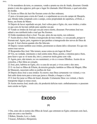 Bíblia
11 Os moradores da terra, os cananeus, vendo o pranto na eira de Atade, disseram: Grande
pranto é este dos egípcios; pelo que o lugar foi chamado Abel-Mizraim, o qual está além
do Jordão.
12 Assim os filhos de Jacó lhe fizeram como ele lhes ordenara;
13 pois o levaram para a terra de Canaã, e o sepultaram na cova do campo de Macpela,
que Abraão tinha comprado com o campo, como propriedade de sepultura, a Efrom, o
heteu, em frente de Manre.
14 Depois de haver sepultado seu pai, José voltou para o Egito, ele, seus irmãos, e todos
os que com ele haviam subido para sepultar seu pai.
15 Vendo os irmãos de José que seu pai estava morto, disseram: Porventura José nos
odiará e nos retribuirá todo o mal que lhe fizemos.
16 Então mandaram dizer a José: Teu pai, antes da sua morte, nos ordenou:
17 Assim direis a José: Perdoa a transgressão de teus irmãos, e o seu pecado, porque te
fizeram mal. Agora, pois, rogamos-te que perdoes a transgressão dos servos do Deus de
teu pai. E José chorou quando eles lhe falavam.
18 Depois vieram também seus irmãos, prostraram-se diante dele e disseram: Eis que nós
somos teus servos.
19 Respondeu-lhes José: Não temais; acaso estou eu em lugar de Deus?
20 Vós, na verdade, intentastes o mal contra mim; Deus, porém, o intentou para o bem,
para fazer o que se vê neste dia, isto é, conservar muita gente com vida.
21 Agora, pois, não temais; eu vos sustentarei, a vós e a vossos filhinhos. Assim ele os
consolou, e lhes falou ao coração.
22 José, pois, habitou no Egito, ele e a casa de seu pai; e viveu cento e dez anos.
23 E viu José os filhos de Efraim, da terceira geração; também os filhos de Maquir, filho
de Manassés, nasceram sobre os joelhos de José.
24 Depois disse José a seus irmãos: Eu morro; mas Deus certamente vos visitará, e vos
fará subir desta terra para a terra que jurou a Abraão, a Isaque e a Jacó.
25 E José fez jurar os filhos de Israel, dizendo: Certamente Deus vos visitará, e fareis
transportar daqui os meus ossos.
26 Assim morreu José, tendo cdo; ele produzirá delícias reais. embalsamaram e o puseram
num caixão no Egito.
ÊXODO
[1]
1 Ora, estes são os nomes dos filhos de Israel, que entraram no Egito; entraram com Jacó,
cada um com a sua família:
2 Rúben, Simeão, Levi, e Judá;
3 Issacar, Zebulom e Benjamim;
file:///C|/cursos_e_livros_cd/Triagem/000000-biblia.html (73 of 1452)29/09/2004 18:26:27
 