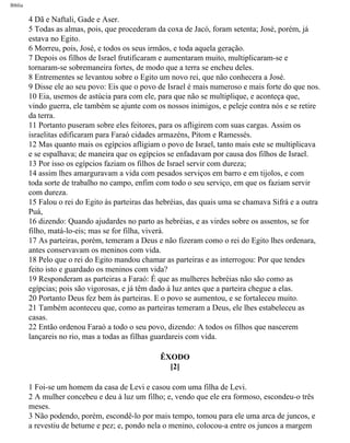 Bíblia
4 Dã e Naftali, Gade e Aser.
5 Todas as almas, pois, que procederam da coxa de Jacó, foram setenta; José, porém, já
estava no Egito.
6 Morreu, pois, José, e todos os seus irmãos, e toda aquela geração.
7 Depois os filhos de Israel frutificaram e aumentaram muito, multiplicaram-se e
tornaram-se sobremaneira fortes, de modo que a terra se encheu deles.
8 Entrementes se levantou sobre o Egito um novo rei, que não conhecera a José.
9 Disse ele ao seu povo: Eis que o povo de Israel é mais numeroso e mais forte do que nos.
10 Eia, usemos de astúcia para com ele, para que não se multiplique, e aconteça que,
vindo guerra, ele também se ajunte com os nossos inimigos, e peleje contra nós e se retire
da terra.
11 Portanto puseram sobre eles feitores, para os afligirem com suas cargas. Assim os
israelitas edificaram para Faraó cidades armazéns, Pitom e Ramessés.
12 Mas quanto mais os egípcios afligiam o povo de Israel, tanto mais este se multiplicava
e se espalhava; de maneira que os egípcios se enfadavam por causa dos filhos de Israel.
13 Por isso os egípcios faziam os filhos de Israel servir com dureza;
14 assim lhes amarguravam a vida com pesados serviços em barro e em tijolos, e com
toda sorte de trabalho no campo, enfim com todo o seu serviço, em que os faziam servir
com dureza.
15 Falou o rei do Egito às parteiras das hebréias, das quais uma se chamava Sifrá e a outra
Puá,
16 dizendo: Quando ajudardes no parto as hebréias, e as virdes sobre os assentos, se for
filho, matá-lo-eis; mas se for filha, viverá.
17 As parteiras, porém, temeram a Deus e não fizeram como o rei do Egito lhes ordenara,
antes conservavam os meninos com vida.
18 Pelo que o rei do Egito mandou chamar as parteiras e as interrogou: Por que tendes
feito isto e guardado os meninos com vida?
19 Responderam as parteiras a Faraó: É que as mulheres hebréias não são como as
egípcias; pois são vigorosas, e já têm dado à luz antes que a parteira chegue a elas.
20 Portanto Deus fez bem às parteiras. E o povo se aumentou, e se fortaleceu muito.
21 Também aconteceu que, como as parteiras temeram a Deus, ele lhes estabeleceu as
casas.
22 Então ordenou Faraó a todo o seu povo, dizendo: A todos os filhos que nascerem
lançareis no rio, mas a todas as filhas guardareis com vida.
ÊXODO
[2]
1 Foi-se um homem da casa de Levi e casou com uma filha de Levi.
2 A mulher concebeu e deu à luz um filho; e, vendo que ele era formoso, escondeu-o três
meses.
3 Não podendo, porém, escondê-lo por mais tempo, tomou para ele uma arca de juncos, e
a revestiu de betume e pez; e, pondo nela o menino, colocou-a entre os juncos a margem
file:///C|/cursos_e_livros_cd/Triagem/000000-biblia.html (74 of 1452)29/09/2004 18:26:27
 