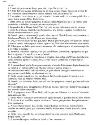 Bíblia
do rio.
4 E sua irmã postou-se de longe, para saber o que lhe aconteceria.
5 A filha de Faraó desceu para banhar-se no rio, e as suas criadas passeavam à beira do
rio. Vendo ela a arca no meio os juncos, mandou a sua criada buscá-la.
6 E abrindo-a, viu a criança, e eis que o menino chorava; então ela teve compaixão dele, e
disse: Este é um dos filhos dos hebreus.
7 Então a irmã do menino perguntou à filha de Faraó: Queres que eu te vá chamar uma
ama dentre as hebréias, para que crie este menino para ti?
8 Respondeu-lhe a filha de Faraó: Vai. Foi, pois, a moça e chamou a mãe do menino.
9 Disse-lhe a filha de Faraó: Leva este menino, e cria-mo; eu te darei o teu salário. E a
mulher tomou o menino e o criou.
10 Quando, pois, o menino era já grande, ela o trouxe à filha de Faraó, a qual o adotou; e
lhe chamou Moisés, dizendo: Porque das águas o tirei.
11 Ora, aconteceu naqueles dias que, sendo Moisés já homem, saiu a ter com seus irmãos
e atentou para as suas cargas; e viu um egípcio que feria a um hebreu dentre, seus irmãos.
12 Olhou para um lado e para outro, e vendo que não havia ninguém ali, matou o egipcio
e escondeu-o na areia.
13 Tornou a sair no dia seguinte, e eis que dois hebreus contendiam; e perguntou ao que
fazia a injustiça: Por que feres a teu próximo?
14 Respondeu ele: Quem te constituiu a ti príncipe e juiz sobre nós? Pensas tu matar-me,
como mataste o egípcio? Temeu, pois, Moisés e disse: Certamente o negócio já foi
descoberto.
15 E quando Faraó soube disso, procurou matar a Moisés. Este, porém, fugiu da presença
de Faraó, e foi habitar na terra de Midiã; e sentou-se junto a um poço.
16 O sacerdote de Midiã tinha sete filhas, as quais vieram tirar água, e encheram os
tanques para dar de beber ao rebanho de seu pai.
17 Então vieram os pastores, e as expulsaram dali; Moisés, porém, levantou-se e as
defendeu, e deu de beber ao rebanho delas.
18 Quando elas voltaram a Reuel, seu pai, este lhes perguntou: como é que hoje voltastes
tão cedo?
19 Responderam elas: um egípcio nos livrou da mão dos pastores; e ainda tirou água para
nós e deu de beber ao rebanho.
20 E ele perguntou a suas filhas: Onde está ele; por que deixastes lá o homem? chamai-o
para que coma pão.
21 Então Moisés concordou em marar com aquele homem, o qual lhe deu sua filha Zípora.
22 E ela deu à luz um filho, a quem ele chamou Gérson, porque disse: Peregrino sou em
terra estrangeira.
23 No decorrer de muitos dias, morreu o rei do Egito; e os filhos de Israel gemiam
debaixo da servidão; pelo que clamaram, e subiu a Deus o seu clamor por causa dessa
servidão.
24 Então Deus, ouvindo-lhes os gemidos, lembrou-se do seu pacto com Abraão, com
Isaque e com Jacó.
25 E atentou Deus para os filhos de Israel; e Deus os conheceu.
file:///C|/cursos_e_livros_cd/Triagem/000000-biblia.html (75 of 1452)29/09/2004 18:26:27
 