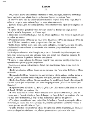 Bíblia
ÊXODO
[3]
1 Ora, Moisés estava apascentando o rebanho de Jetro, seu sogro, sacerdote de Midiã; e
levou o rebanho para trás do deserto, e chegou a Horebe, o monte de Deus.
2 E apareceu-lhe o anjo do Senhor em uma chama de fogo do meio duma sarça. Moisés
olhou, e eis que a sarça ardia no fogo, e a sarça não se consumia;
3 pelo que disse: Agora me virarei para lá e verei esta maravilha, e por que a sarça não se
queima.
4 E vendo o Senhor que ele se virara para ver, chamou-o do meio da sarça, e disse:
Moisés, Moisés! Respondeu ele: Eis-me aqui.
5 Prosseguiu Deus: Não te chegues para cá; tira os sapatos dos pés; porque o lugar em que
tu estás é terra santa.
6 Disse mais: Eu sou o Deus de teu pai, o Deus de Abraão, o Deus de Isaque, e o Deus de
Jacó. E Moisés escondeu o rosto, porque temeu olhar para Deus.
7 Então disse o Senhor: Com efeito tenho visto a aflição do meu povo, que está no Egito,
e tenho ouvido o seu clamor por causa dos seus exatores, porque conheço os seus
sofrimentos;
8 e desci para o livrar da mão dos egípcios, e para o fazer subir daquela terra para uma
terra boa e espaçosa, para uma terra que mana leite e mel; para o lugar do cananeu, do
heteu, do amorreu, do perizeu, do heveu e do jebuseu.
9 E agora, ei s que o clamor dos filhos de Israel é vindo a mim; e também tenho visto a
opressão com que os egípcios os oprimem.
10 Agora, pois, vem e eu te enviarei a Faraó, para que tireis do Egito o meu povo, os
filhos de Israel.
11 Então Moisés disse a Deus: Quem sou eu, para que vá a Faraó e tire do Egito os filhos
de Israel?
12 Respondeu-lhe Deus: Certamente eu serei contigo; e isto te será por sinal de que eu te
enviei: Quando houveres tirado do Egito o meu povo, servireis a Deus neste monte.
13 Então disse Moisés a Deus: Eis que quando eu for aos filhos de Israel, e lhes disser: O
Deus de vossos pais me enviou a vós; e eles me perguntarem: Qual é o seu nome? Que
lhes direi?
14 Respondeu Deus a Moisés: EU SOU O QUE SOU. Disse mais: Assim dirás aos olhos
de Israel: EU SOU me enviou a vós.
15 E Deus disse mais a Moisés: Assim dirás aos filhos de Israel: O Senhor, o Deus de
vossos pais, o Deus de Abraão, o Deus de Isaque, e o Deus de Jacó, me enviou a vós; este
é o meu nome eternamente, e este é o meu memorial de geração em geração.
16 Vai, ajunta os anciãos de Israel e dize-lhes: O Senhor, o Deus de vossos pais, o Deus
de Abraão, de Isaque e de Jacó, apareceu-me, dizendo: certamente vos tenho visitado e
visto o que vos tem sido feito no Egito;
17 e tenho dito: Far-vos-ei subir da aflição do Egito para a terra do cananeu, do heteu, do
amorreu, do perizeu, do heveu e do jebuseu, para uma terra que mana leite e mel.
file:///C|/cursos_e_livros_cd/Triagem/000000-biblia.html (76 of 1452)29/09/2004 18:26:27
 