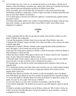 Bíblia
18 E ouvirão a tua voz; e ireis, tu e os anciãos de Israel, ao rei do Egito, e dir-lhe-eis: O
Senhor, o Deus dos hebreus, encontrou-nos. Agora, pois, deixa-nos ir caminho de três dias
para o deserto para que ofereçamos sacrifícios ao Senhor nosso Deus.
19 Eu sei, porém, que o rei do Egito não vos deixará ir, a não ser por uma forte mão.
20 Portanto estenderei a minha mão, e ferirei o Egito com todas as minhas maravilhas que
farei no meio dele. Depois vos deixará ir.
21 E eu darei graça a este povo aos olhos dos egípcios; e acontecerá que, quando sairdes,
não saireis vazios.
22 Porque cada mulher pedirá à sua vizinha e à sua hóspeda jóias de prata e jóias de ouro,
bem como vestidos, os quais poreis sobre vossos filhos e sobre vossas filhas; assim
despojareis os egípcios.
EXODO
[4]
1 Então respondeu Moisés: Mas eis que não me crerão, nem ouvirão a minha voz, pois
dirão: O Senhor não te apareceu.
2 Ao que lhe perguntou o Senhor: Que é isso na tua mão. Disse Moisés: uma vara.
3 Ordenou-lhe o Senhor: Lança-a no chão. Ele a lançou no chão, e ela se tornou em cobra;
e Moisés fugiu dela.
4 Então disse o Senhor a Moisés: Estende a mão e pega-lhe pela cauda (estendeu ele a
mão e lhe pegou, e ela se tornou em vara na sua mão);
5 para que eles creiam que te apareceu o Senhor, o Deus de seus pais, o Deus de Abraão, o
Deus de Isaque e o Deus de Jacó.
6 Disse-lhe mais o Senhor: Mete agora a mão no seio. E meteu a mão no seio. E quando a
tirou, eis que a mão estava leprosa, branca como a neve.
7 Disse-lhe ainda: Torna a meter a mão no seio. (E tornou a meter a mão no seio; depois
tirou-a do seio, e eis que se tornara como o restante da sua carne.)
8 E sucederá que, se eles não te crerem, nem atentarem para o primeiro sinal, crerão ao
segundo sinal.
9 E se ainda não crerem a estes dois sinais, nem ouvirem a tua voz, então tomarás da água
do rio, e a derramarás sobre a terra seca; e a água que tomares do rio tornar-se-á em
sangue sobre a terra seca.
10 Então disse Moisés ao Senhor: Ah, Senhor! eu não sou eloqüente, nem o fui dantes,
nem ainda depois que falaste ao teu servo; porque sou pesado de boca e pesado de língua.
11 Ao que lhe replicou o Senhor: Quem faz a boca do homem? ou quem faz o mudo, ou o
surdo, ou o que vê, ou o cego?. Não sou eu, o Senhor?
12 Vai, pois, agora, e eu serei com a tua boca e te ensinarei o que hás de falar.
13 Ele, porém, respondeu: Ah, Senhor! envia, peço-te, por mão daquele a quem tu hás de
enviar.
14 Então se acendeu contra Moisés a ira do Senhor, e disse ele: Não é Arão, o levita, teu
irmão? eu sei que ele pode falar bem. Eis que ele também te sai ao encontro, e vendo-te,
se alegrará em seu coração.
file:///C|/cursos_e_livros_cd/Triagem/000000-biblia.html (77 of 1452)29/09/2004 18:26:27
 