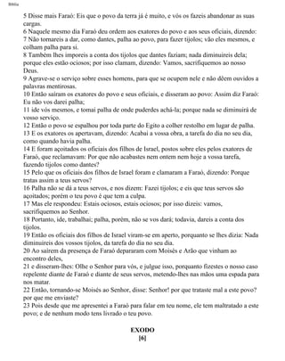 Bíblia
5 Disse mais Faraó: Eis que o povo da terra já é muito, e vós os fazeis abandonar as suas
cargas.
6 Naquele mesmo dia Faraó deu ordem aos exatores do povo e aos seus oficiais, dizendo:
7 Não tornareis a dar, como dantes, palha ao povo, para fazer tijolos; vão eles mesmos, e
colham palha para si.
8 Também lhes imporeis a conta dos tijolos que dantes faziam; nada diminuireis dela;
porque eles estão ociosos; por isso clamam, dizendo: Vamos, sacrifiquemos ao nosso
Deus.
9 Agrave-se o serviço sobre esses homens, para que se ocupem nele e não dêem ouvidos a
palavras mentirosas.
10 Então saíram os exatores do povo e seus oficiais, e disseram ao povo: Assim diz Faraó:
Eu não vos darei palha;
11 ide vós mesmos, e tomai palha de onde puderdes achá-la; porque nada se diminuirá de
vosso serviço.
12 Então o povo se espalhou por toda parte do Egito a colher restolho em lugar de palha.
13 E os exatores os apertavam, dizendo: Acabai a vossa obra, a tarefa do dia no seu dia,
como quando havia palha.
14 E foram açoitados os oficiais dos filhos de Israel, postos sobre eles pelos exatores de
Faraó, que reclamavam: Por que não acabastes nem ontem nem hoje a vossa tarefa,
fazendo tijolos como dantes?
15 Pelo que os oficiais dos filhos de Israel foram e clamaram a Faraó, dizendo: Porque
tratas assim a teus servos?
16 Palha não se dá a teus servos, e nos dizem: Fazei tijolos; e eis que teus servos são
açoitados; porém o teu povo é que tem a culpa.
17 Mas ele respondeu: Estais ociosos, estais ociosos; por isso dizeis: vamos,
sacrifiquemos ao Senhor.
18 Portanto, ide, trabalhai; palha, porém, não se vos dará; todavia, dareis a conta dos
tijolos.
19 Então os oficiais dos filhos de Israel viram-se em aperto, porquanto se lhes dizia: Nada
diminuireis dos vossos tijolos, da tarefa do dia no seu dia.
20 Ao saírem da presença de Faraó depararam com Moisés e Arão que vinham ao
encontro deles,
21 e disseram-lhes: Olhe o Senhor para vós, e julgue isso, porquanto fizestes o nosso caso
repelente diante de Faraó e diante de seus servos, metendo-lhes nas mãos uma espada para
nos matar.
22 Então, tornando-se Moisés ao Senhor, disse: Senhor! por que trataste mal a este povo?
por que me enviaste?
23 Pois desde que me apresentei a Faraó para falar em teu nome, ele tem maltratado a este
povo; e de nenhum modo tens livrado o teu povo.
EXODO
[6]
file:///C|/cursos_e_livros_cd/Triagem/000000-biblia.html (79 of 1452)29/09/2004 18:26:27
 