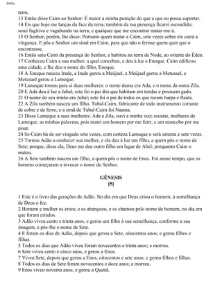 Bíblia
terra.
13 Então disse Caim ao Senhor: É maior a minha punição do que a que eu possa suportar.
14 Eis que hoje me lanças da face da terra; também da tua presença ficarei escondido;
serei fugitivo e vagabundo na terra; e qualquer que me encontrar matar-me-á.
15 O Senhor, porém, lhe disse: Portanto quem matar a Caim, sete vezes sobre ele cairá a
vingança. E pôs o Senhor um sinal em Caim, para que não o ferisse quem quer que o
encontrasse.
16 Então saiu Caim da presença do Senhor, e habitou na terra de Node, ao oriente do Éden.
17 Conheceu Caim a sua mulher, a qual concebeu, e deu à luz a Enoque. Caim edificou
uma cidade, e lhe deu o nome do filho, Enoque.
18 A Enoque nasceu Irade, e Irade gerou a Meüjael, e Meüjael gerou a Metusael, e
Metusael gerou a Lameque.
19 Lameque tomou para si duas mulheres: o nome duma era Ada, e o nome da outra Zila.
20 E Ada deu à luz a Jabal; este foi o pai dos que habitam em tendas e possuem gado.
21 O nome do seu irmão era Jubal; este foi o pai de todos os que tocam harpa e flauta.
22 A Zila também nasceu um filho, Tubal-Caim, fabricante de todo instrumento cortante
de cobre e de ferro; e a irmã de Tubal-Caim foi Naama.
23 Disse Lameque a suas mulheres: Ada e Zila, ouvi a minha voz; escutai, mulheres de
Lameque, as minhas palavras; pois matei um homem por me ferir, e um mancebo por me
pisar.
24 Se Caim há de ser vingado sete vezes, com certeza Lameque o será setenta e sete vezes.
25 Tornou Adão a conhecer sua mulher, e ela deu à luz um filho, a quem pôs o nome de
Sete; porque, disse ela, Deus me deu outro filho em lugar de Abel; porquanto Caim o
matou.
26 A Sete também nasceu um filho, a quem pôs o nome de Enos. Foi nesse tempo, que os
homens começaram a invocar o nome do Senhor.
GÊNESIS
[5]
1 Este é o livro das gerações de Adão. No dia em que Deus criou o homem, à semelhança
de Deus o fez.
2 Homem e mulher os criou; e os abençoou, e os chamou pelo nome de homem, no dia em
que foram criados.
3 Adão viveu cento e trinta anos, e gerou um filho à sua semelhança, conforme a sua
imagem, e pôs-lhe o nome de Sete.
4 E foram os dias de Adão, depois que gerou a Sete, oitocentos anos; e gerou filhos e
filhas.
5 Todos os dias que Adão viveu foram novecentos e trinta anos; e morreu.
6 Sete viveu cento e cinco anos, e gerou a Enos.
7 Viveu Sete, depois que gerou a Enos, oitocentos e sete anos; e gerou filhos e filhas.
8 Todos os dias de Sete foram novecentos e doze anos; e morreu.
9 Enos viveu noventa anos, e gerou a Quenã.
file:///C|/cursos_e_livros_cd/Triagem/000000-biblia.html (8 of 1452)29/09/2004 18:26:27
 