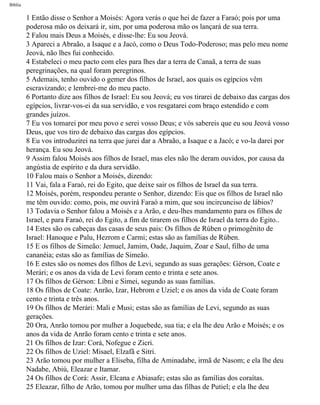 Bíblia
1 Então disse o Senhor a Moisés: Agora verás o que hei de fazer a Faraó; pois por uma
poderosa mão os deixará ir, sim, por uma poderosa mão os lançará de sua terra.
2 Falou mais Deus a Moisés, e disse-lhe: Eu sou Jeová.
3 Apareci a Abraão, a Isaque e a Jacó, como o Deus Todo-Poderoso; mas pelo meu nome
Jeová, não lhes fui conhecido.
4 Estabeleci o meu pacto com eles para lhes dar a terra de Canaã, a terra de suas
peregrinações, na qual foram peregrinos.
5 Ademais, tenho ouvido o gemer dos filhos de Israel, aos quais os egípcios vêm
escravizando; e lembrei-me do meu pacto.
6 Portanto dize aos filhos de Israel: Eu sou Jeová; eu vos tirarei de debaixo das cargas dos
egípcios, livrar-vos-ei da sua servidão, e vos resgatarei com braço estendido e com
grandes juízos.
7 Eu vos tomarei por meu povo e serei vosso Deus; e vós sabereis que eu sou Jeová vosso
Deus, que vos tiro de debaixo das cargas dos egípcios.
8 Eu vos introduzirei na terra que jurei dar a Abraão, a Isaque e a Jacó; e vo-la darei por
herança. Eu sou Jeová.
9 Assim falou Moisés aos filhos de Israel, mas eles não lhe deram ouvidos, por causa da
angústia de espírito e da dura servidão.
10 Falou mais o Senhor a Moisés, dizendo:
11 Vai, fala a Faraó, rei do Egito, que deixe sair os filhos de Israel da sua terra.
12 Moisés, porém, respondeu perante o Senhor, dizendo: Eis que os filhos de Israel não
me têm ouvido: como, pois, me ouvirá Faraó a mim, que sou incircunciso de lábios?
13 Todavia o Senhor falou a Moisés e a Arão, e deu-lhes mandamento para os filhos de
Israel, e para Faraó, rei do Egito, a fim de tirarem os filhos de Israel da terra do Egito..
14 Estes são os cabeças das casas de seus pais: Os filhos de Rúben o primogênito de
Israel: Hanoque e Palu, Hezrom e Carmi; estas são as famílias de Rúben.
15 E os filhos de Simeão: Jemuel, Jamim, Oade, Jaquim, Zoar e Saul, filho de uma
cananéia; estas são as famílias de Simeão.
16 E estes são os nomes dos filhos de Levi, segundo as suas gerações: Gérson, Coate e
Merári; e os anos da vida de Levi foram cento e trinta e sete anos.
17 Os filhos de Gérson: Líbni e Simei, segundo as suas famílias.
18 Os filhos de Coate: Anrão, Izar, Hebrom e Uziel; e os anos da vida de Coate foram
cento e trinta e três anos.
19 Os filhos de Merári: Mali e Musi; estas são as famílias de Levi, segundo as suas
gerações.
20 Ora, Anrão tomou por mulher a Joquebede, sua tia; e ela lhe deu Arão e Moisés; e os
anos da vida de Anrão foram cento e trinta e sete anos.
21 Os filhos de Izar: Corá, Nofegue e Zicri.
22 Os filhos de Uziel: Misael, Elzafã e Sitri.
23 Arão tomou por mulher a Eliseba, filha de Aminadabe, irmã de Nasom; e ela lhe deu
Nadabe, Abiú, Eleazar e Itamar.
24 Os filhos de Corá: Assir, Elcana e Abiasafe; estas são as famílias dos coraítas.
25 Eleazar, filho de Arão, tomou por mulher uma das filhas de Putiel; e ela lhe deu
file:///C|/cursos_e_livros_cd/Triagem/000000-biblia.html (80 of 1452)29/09/2004 18:26:27
 