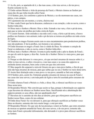 Bíblia
11 As rãs, pois, se apartarão de ti, e das tuas casas, e dos teus servos, e do teu povo;
ficarão somente no rio.
12 Então saíram Moisés e Arão da presença de Faraó; e Moisés clamou ao Senhor por
causa das rãs que tinha trazido sobre Faraó.
13 O Senhor, pois, fez conforme a palavra de Moisés; e as rãs morreram nas casas, nos
pátios, e nos campos.
14 E ajuntaram-nas em montes, e a terra, cheirou mal.
15 Mas vendo Faraó que havia descanso, endureceu o seu coração, e não os ouviu, como o
Senhor tinha dito.
16 Disse mais o Senhor a Moisés: Dize a Arão: Estende a tua vara, e fere o pó da terra,
para que se torne em piolhos por toda a terra do Egito.
17 E assim fizeram. Arão estendeu a sua mão com a vara, e feriu o pó da terra, e houve
piolhos nos homens e nos animais; todo o pó da terra se tornou em piolhos em toda a terra
do Egito.
18 Também os magos fizeram assim com os seus encantamentos para produzirem piolhos,
mas não puderam. E havia piolhos, nos homens e nos animais.
19 Então disseram os magos a Faraó: Isto é o dedo de Deus. No entanto o coração de
Faraó se endureceu, e não os ouvia, como o Senhor tinha dito:.
20 Disse mais o Senhor a Moisés: levanta-te pela manhã cedo e põe-te diante de Faraó:;
eis que ele sairá às águas; e dize-lhe: Assim diz o Senhor: Deixa ir o meu povo, para que
me sirva.
21 Porque se não deixares ir o meu povo., eis que enviarei enxames de moscas sobre ti, e
sobre os teus servos, e sobre o teu povo, e nas tuas casas; e as casas dos egípcios se
encherão destes enxames, bem como a terra em que eles estiverem.
22 Mas naquele dia separarei a terra de Gósem em que o meu povo habita, a fim de que
nela não haja enxames de moscas, para que saibas que eu sou o Senhor no meio desta terra.
23 Assim farei distinção entre o meu povo e o teu povo; amanhã se fará este milagre.
24 O Senhor, pois, assim fez. Entraram grandes enxames de moscas na casa de Faraó e
nas casas dos seus servos; e em toda parte do Egito a terra foi assolada pelos enxames de
moscas.
25 Então chamou Faraó a Moisés e a Arão, e disse: Ide, e oferecei sacrifícios ao vosso
Deus nesta terra.
26 Respondeu Moisés: Não convém que assim se faça, porque é abominação aos egípcios
o que havemos de oferecer ao Senhor nosso Deus. Sacrificando nós a abominação dos
egípcios perante os seus olhos, não nos apedrejarão eles?
27 Havemos de ir caminho de três dias ao deserto, para que ofereçamos sacrifícios ao
Senhor nosso Deus, como ele nos ordenar.
28 Então disse Faraó: Eu vos deixarei ir, para que ofereçais sacrifícios ao Senhor vosso
Deus no deserto; somente não ireis muito longe; e orai por mim.
29 Respondeu Moisés: Eis que saio da tua presença e orarei ao Senhor, que estes enxames
de moscas se apartem amanhã de Faraó, dos seus servos, e do seu povo; somente não
torne mais Faraó a proceder dolosamente, não deixando ir o povo para oferecer sacrifícios
ao Senhor.
file:///C|/cursos_e_livros_cd/Triagem/000000-biblia.html (83 of 1452)29/09/2004 18:26:27
 