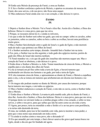 Bíblia
30 Então saiu Moisés da presença de Faraó, e orou ao Senhor.
31 E fez o Senhor conforme a palavra de Moisés, e apartou os enxames de moscas de
Faraó, dos seus servos, e do seu povo; não ficou uma sequer.
32 Mas endureceu Faraó ainda esta vez o seu coração, e não deixou ir o povo.
ÊXODO
[9]
1 Depois o Senhor disse a Moisés: Vai a Faraó e dize-lhe: Assim diz o Senhor, o Deus dos
hebreus: Deixa ir o meu povo, para que me sirva.
2 Porque, se recusares deixá-los ir, e ainda os retiveres,
3 eis que a mão do Senhor será sobre teu gado, que está no campo: sobre os cavalos, sobre
os jumentos, sobre os camelos, sobre os bois e sobre as ovelhas; haverá uma pestilência
muito grave.
4 Mas o Senhor fará distinção entre o gado de Israel e o gado do Egito; e não morrerá
nada de tudo o que pertence aos filhos de Israel.
5 E o Senhor assinalou certo tempo, dizendo: Amanhã fará o Senhor isto na terra.
6 Fez, pois, o Senhor isso no dia seguinte; e todo gado dos egípcios morreu; porém do
gado dos filhos de Israel não morreu nenhum.
7 E Faraó mandou ver, e eis que do gado dos israelitas não morrera sequer um. Mas o
coração de Faraó se obstinou, e não deixou ir o povo.
8 Então disse o Senhor a Moisés e a Arão: Tomai mancheias de cinza do forno, e Moisés a
espalhe para o céu diante dos olhos de Faraó;
9 e ela se tornará em pó fino sobre toda a terra do Egito, e haverá tumores que
arrebentarão em úlceras nos homens e no gado, por toda a terra do Egito.
10 E eles tomaram cinza do forno, e apresentaram-se diante de Faraó; e Moisés a espalhou
para o céu, e ela se tomou em tumores que arrebentavam em úlceras nos homens e no
gado.
11 Os magos não podiam manter-se diante de Moisés, por causa dos tumores; porque
havia tumores nos magos, e em todos os egípcios.
12 Mas o Senhor endureceu o coração de Faraó, e este não os ouviu, como o Senhor tinha
dito a Moisés.
13 Então disse o Senhor a Moisés: Levanta-te pela manhã cedo, põe-te diante de Faraó, e
dize-lhe: Assim diz o Senhor, o Deus dos hebreus: Deixa ir o meu povo, para que me sirva;
14 porque desta vez enviarei todas as a minhas pragas sobre o teu coração, e sobre os teus
servos, e sobre o teu povo, para que saibas que não há outro como eu em toda a terra.
15 Agora, por pouco, teria eu estendido a mão e ferido a ti e ao teu povo com pestilência,
e tu terias sido destruído da terra;
16 mas, na verdade, para isso te hei mantido com vida, para te mostrar o meu poder, e
para que o meu nome seja anunciado em toda a terra.
17 Tu ainda te exaltas contra o meu povo, não o deixando ir?
18 Eis que amanhã, por este tempo, s farei chover saraiva tão grave qual nunca houve no
Egito, desde o dia em que foi fundado até agora.
file:///C|/cursos_e_livros_cd/Triagem/000000-biblia.html (84 of 1452)29/09/2004 18:26:27
 