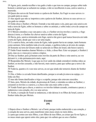 Bíblia
19 Agora, pois, manda recolher o teu gado e tudo o que tens no campo; porque sobre todo
homem e animal que se acharem no campo, e não se recolherem à casa, cairá a saraiva, e
morrerão.
20 Quem dos servos de Faraó temia a o palavra do Senhor, fez Fugir os seus servos e o
seu gado para as casas;
21 mas aquele que não se importava com a palavra do Senhor, deixou os seus servos e o
seu gado no campo.
22 Então disse o Senhor a Moisés: Estende a tua mão para o céu, para que caia saraiva em
toda a terra do Egito, sobre os homens e sobre os animais, e sobre toda a erva do campo na
terra do Egito.
23 E Moisés estendeu a sua vara para o céu, e o Senhor enviou trovões e saraiva, e fogo
desceu à terra; e o Senhor fez chover saraiva sobre a terra do Egito.
24 Havia, pois, saraiva misturada com fogo, saraiva tão grave qual nunca houvera em toda
a terra do Egito, desde que veio a ser uma nação.
25 E a saraiva feriu, em toda a terra do Egito, tudo quanto havia no campo, tanto homens
como animais; feriu também toda erva do campo, e quebrou todas as árvores do campo.
26 Somente na terra de Gósem onde se achavam os filhos de Israel, não houve saraiva.
27 Então Faraó mandou chamar Moisés e e Arão, e disse-lhes: Esta vez pequei; o Senhor é
justo, mas eu e o meu povo somos a ímpios.
28 Orai ao Senhor; pois já bastam estes trovões da parte de Deus e esta saraiva; eu vos
deixarei ir, e não permanecereis mais, aqui.
29 Respondeu-lhe Moisés: Logo que eu tiver saído da cidade estenderei minhas mãos ao
Senhor; os trovões cessarão, e não haverá, mais saraiva, para que saibas que a terra é do
Senhor.
30 Todavia, quanto a ti e aos teus servos, eu sei que ainda não temereis diante do Senhor
Deus.
31 Ora, o linho e a cevada foram danificados, porque a cevada já estava na espiga, e o
linho em flor;
32 mas não foram danificados o trigo e a espelta, porque não estavam crescidos.
33 Saiu, pois, Moisés da cidade, da presença de Faraó, e estendeu as mãos ao Senhor; e
cessaram os trovões e a saraiva, e a chuva não caiu mais sobre a terra.
34 Vendo Faraó que a chuva, a saraiva e os trovões tinham cessado, continuou a pecar, e
endureceu o seu coração, ele e os seus servos.
35 Assim, o coração de Faraó se endureceu, e não deixou ir os filhos de Israel, como o
Senhor tinha dito por Moisés.
ÊXODO
[10]
1 Depois disse o Senhor a Moisés: vai a Faraó; porque tenho endurecido o seu coração, e
o coração de seus servos, para manifestar estes meus sinais no meio deles,
2 e para que contes aos teus filhos, e aos filhos de teus filhos, as coisas que fiz no Egito, e
os meus sinais que operei entre eles; para que vós saibais que eu sou o Senhor.
file:///C|/cursos_e_livros_cd/Triagem/000000-biblia.html (85 of 1452)29/09/2004 18:26:27
 
