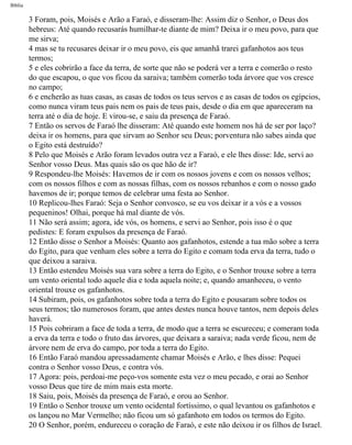 Bíblia
3 Foram, pois, Moisés e Arão a Faraó, e disseram-lhe: Assim diz o Senhor, o Deus dos
hebreus: Até quando recusarás humilhar-te diante de mim? Deixa ir o meu povo, para que
me sirva;
4 mas se tu recusares deixar ir o meu povo, eis que amanhã trarei gafanhotos aos teus
termos;
5 e eles cobrirão a face da terra, de sorte que não se poderá ver a terra e comerão o resto
do que escapou, o que vos ficou da saraiva; também comerão toda árvore que vos cresce
no campo;
6 e encherão as tuas casas, as casas de todos os teus servos e as casas de todos os egípcios,
como nunca viram teus pais nem os pais de teus pais, desde o dia em que apareceram na
terra até o dia de hoje. E virou-se, e saiu da presença de Faraó.
7 Então os servos de Faraó lhe disseram: Até quando este homem nos há de ser por laço?
deixa ir os homens, para que sirvam ao Senhor seu Deus; porventura não sabes ainda que
o Egito está destruído?
8 Pelo que Moisés e Arão foram levados outra vez a Faraó, e ele lhes disse: Ide, servi ao
Senhor vosso Deus. Mas quais são os que hão de ir?
9 Respondeu-lhe Moisés: Havemos de ir com os nossos jovens e com os nossos velhos;
com os nossos filhos e com as nossas filhas, com os nossos rebanhos e com o nosso gado
havemos de ir; porque temos de celebrar uma festa ao Senhor.
10 Replicou-lhes Faraó: Seja o Senhor convosco, se eu vos deixar ir a vós e a vossos
pequeninos! Olhai, porque há mal diante de vós.
11 Não será assim; agora, ide vós, os homens, e servi ao Senhor, pois isso é o que
pedistes: E foram expulsos da presença de Faraó.
12 Então disse o Senhor a Moisés: Quanto aos gafanhotos, estende a tua mão sobre a terra
do Egito, para que venham eles sobre a terra do Egito e comam toda erva da terra, tudo o
que deixou a saraiva.
13 Então estendeu Moisés sua vara sobre a terra do Egito, e o Senhor trouxe sobre a terra
um vento oriental todo aquele dia e toda aquela noite; e, quando amanheceu, o vento
oriental trouxe os gafanhotos.
14 Subiram, pois, os gafanhotos sobre toda a terra do Egito e pousaram sobre todos os
seus termos; tão numerosos foram, que antes destes nunca houve tantos, nem depois deles
haverá.
15 Pois cobriram a face de toda a terra, de modo que a terra se escureceu; e comeram toda
a erva da terra e todo o fruto das árvores, que deixara a saraiva; nada verde ficou, nem de
árvore nem de erva do campo, por toda a terra do Egito.
16 Então Faraó mandou apressadamente chamar Moisés e Arão, e lhes disse: Pequei
contra o Senhor vosso Deus, e contra vós.
17 Agora: pois, perdoai-me peço-vos somente esta vez o meu pecado, e orai ao Senhor
vosso Deus que tire de mim mais esta morte.
18 Saiu, pois, Moisés da presença de Faraó, e orou ao Senhor.
19 Então o Senhor trouxe um vento ocidental fortíssimo, o qual levantou os gafanhotos e
os lançou no Mar Vermelho; não ficou um só gafanhoto em todos os termos do Egito.
20 O Senhor, porém, endureceu o coração de Faraó, e este não deixou ir os filhos de Israel.
file:///C|/cursos_e_livros_cd/Triagem/000000-biblia.html (86 of 1452)29/09/2004 18:26:27
 
