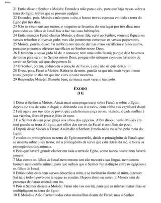 Bíblia
21 Então disse o Senhor a Moisés: Estende a mão para o céu, para que haja trevas sobre a
terra do Egito, trevas que se possam apalpar.
22 Estendeu, pois, Moisés a mão para o céu, e houve trevas espessas em toda a terra do
Egito por três dias.
23 Não se viram uns aos outros, e ninguém se levantou do seu lugar por três dias; mas
para todos os filhos de Israel havia luz nas suas habitações.
24 Então mandou Faraó chamar Moisés, e disse: Ide, servi ao Senhor; somente fiquem os
vossos rebanhos e o vosso gado; mas vão juntamente convosco os vossos pequeninos.
25 Moisés, porém, disse: Tu também nos tens de dar nas mãos sacrifícios e holocaustos,
para que possamos oferecer sacrifícios ao Senhor nosso Deus.
26 E também o nosso gado há de ir conosco; nem uma unha ficará; porque dele havemos
de tomar para servir ao Senhor nosso Deus; porque não sabemos com que havemos de
servir ao Senhor, até que cheguemos lá.
27 O Senhor, porém, endureceu o coração de Faraó, e este não os quis deixar ir:
28 Disse, pois, Faraó a Moisés: Retira-te de mim, guarda-te que não mais vejas o meu
rosto; porque no dia em que me vires o rosto morrerás.
29 Respondeu Moisés: Disseste bem; eu nunca mais verei o teu rosto.
ÊXODO
[11]
1 Disse o Senhor a Moisés: Ainda mais uma praga trarei sobre Faraó, e sobre o Egito;
depois ele vos deixará ir daqui; e, deixando vos ir a todos, com efeito vos expulsará daqui.
2 Fala agora aos ouvidos do povo, que cada homem peça ao seu vizinho, e cada mulher à
sua vizinha, jóias de prata e jóias de ouro.
3 E o Senhor deu ao povo graça aos olhos dos egípcios. Além disso o varão Moisés era
mui grande na terra do Egito, aos olhos dos servos de Faraó e aos olhos do povo.
4 Depois disse Moisés a Faraó: Assim diz o Senhor: ë meia-noite eu sairei pelo meio do
Egito;
5 e todos os primogênitos na terra do Egito morrerão, desde o primogênito de Faraó, que
se assenta sobre o seu trono, até o primogênito da serva que está detrás da mó, e todos os
primogênitos dos animais.
6 Pelo que haverá grande clamor em toda a terra do Egito, como nunca houve nem haverá
jamais.
7 Mas contra os filhos de Israel nem mesmo um cão moverá a sua língua, nem contra
homem nem contra animal; para que saibais que o Senhor faz distinção entre os egípcios e
os filhos de Israel.
8 Então todos estes teus servos descerão a mim, e se inclinarão diante de mim, dizendo:
Sai tu, e todo o povo que te segue as pisadas. Depois disso eu sairei. E Moisés saiu da
presença de Faraó ardendo em ira.
9 Pois o Senhor dissera a Moisés: Faraó não vos ouvirá, para que as minhas maravilhas se
multipliquem na terra do Egito.
10 E Moisés e Arão fizeram todas estas maravilhas diante de Faraó; mas o Senhor
file:///C|/cursos_e_livros_cd/Triagem/000000-biblia.html (87 of 1452)29/09/2004 18:26:27
 