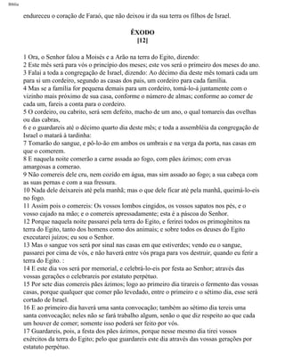 Bíblia
endureceu o coração de Faraó, que não deixou ir da sua terra os filhos de Israel.
ÊXODO
[12]
1 Ora, o Senhor falou a Moisés e a Arão na terra do Egito, dizendo:
2 Este mês será para vós o princípio dos meses; este vos será o primeiro dos meses do ano.
3 Falai a toda a congregação de Israel, dizendo: Ao décimo dia deste mês tomará cada um
para si um cordeiro, segundo as casas dos pais, um cordeiro para cada família.
4 Mas se a família for pequena demais para um cordeiro, tomá-lo-á juntamente com o
vizinho mais próximo de sua casa, conforme o número de almas; conforme ao comer de
cada um, fareis a conta para o cordeiro.
5 O cordeiro, ou cabrito, será sem defeito, macho de um ano, o qual tomareis das ovelhas
ou das cabras,
6 e o guardareis até o décimo quarto dia deste mês; e toda a assembléia da congregação de
Israel o matará à tardinha:
7 Tomarão do sangue, e pô-lo-ão em ambos os umbrais e na verga da porta, nas casas em
que o comerem.
8 E naquela noite comerão a carne assada ao fogo, com pães ázimos; com ervas
amargosas a comerao.
9 Não comereis dele cru, nem cozido em água, mas sim assado ao fogo; a sua cabeça com
as suas pernas e com a sua fressura.
10 Nada dele deixareis até pela manhã; mas o que dele ficar até pela manhã, queimá-lo-eis
no fogo.
11 Assim pois o comereis: Os vossos lombos cingidos, os vossos sapatos nos pés, e o
vosso cajado na mão; e o comereis apressadamente; esta é a páscoa do Senhor.
12 Porque naquela noite passarei pela terra do Egito, e ferirei todos os primogênitos na
terra do Egito, tanto dos homens como dos animais; e sobre todos os deuses do Egito
executarei juízos; eu sou o Senhor.
13 Mas o sangue vos será por sinal nas casas em que estiverdes; vendo eu o sangue,
passarei por cima de vós, e não haverá entre vós praga para vos destruir, quando eu ferir a
terra do Egito. :
14 E este dia vos será por memorial, e celebrá-lo-eis por festa ao Senhor; através das
vossas gerações o celebrareis por estatuto perpétuo.
15 Por sete dias comereis pães ázimos; logo ao primeiro dia tirareis o fermento das vossas
casas, porque qualquer que comer pão levedado, entre o primeiro e o sétimo dia, esse será
cortado de Israel.
16 E ao primeiro dia haverá uma santa convocação; também ao sétimo dia tereis uma
santa convocação; neles não se fará trabalho algum, senão o que diz respeito ao que cada
um houver de comer; somente isso poderá ser feito por vós.
17 Guardareis, pois, a festa dos pães ázimos, porque nesse mesmo dia tirei vossos
exércitos da terra do Egito; pelo que guardareis este dia através das vossas gerações por
estatuto perpétuo.
file:///C|/cursos_e_livros_cd/Triagem/000000-biblia.html (88 of 1452)29/09/2004 18:26:27
 