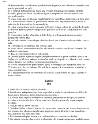 Bíblia
38 Também subiu com eles uma grande mistura de gente; e, em rebanhos e manadas, uma
grande quantidade de gado.
39 E cozeram bolos ázimos da massa que levaram do Egito, porque ela não se tinha
levedado, porquanto foram lançados do Egito; e não puderam deter-se, nem haviam
preparado comida.
40 Ora, o tempo que os filhos de Israel moraram no Egito foi de quatrocentos e trinta anos.
41 E aconteceu que, ao fim de quatrocentos e trinta anos, naquele mesmo dia, todos os
exércitos do Senhor saíram da terra do Egito.
42 Esta é uma noite que se deve guardar ao Senhor, porque os tirou da terra do Egito; esta
é a noite do Senhor, que deve ser guardada por todos os filhos de Israel através das suas
gerações.
43 Disse mais o Senhor a Moisés e a Arão: Esta é a ordenança da páscoa; nenhum,
estrangeiro comerá dela;
44 mas todo escravo comprado por dinheiro, depois que o houveres circuncidado, comerá
dela.
45 O forasteiro e o assalariado não comerão dela.
46 Numa só casa se comerá o cordeiro; não levareis daquela carne fora da casa nem lhe
quebrareis osso algum.
47 Toda a congregação de Israel a observará.
48 Quando, porém, algum estrangeiro peregrinar entre vós e quiser celebrar a páscoa ao
Senhor, circuncidem-se todos os seus varões; então se chegará e a celebrará, e será como o
natural da terra; mas nenhum incircunciso comerá dela.
49 Haverá uma mesma lei para o natural e para o estrangeiro que peregrinar entre vós.
50 Assim, pois, fizeram todos os filhos de Israel; como o Senhor ordenara a Moisés e a
Arão, assim fizeram.
51 E naquele mesmo dia o Senhor tirou os filhos de Israel da terra do Egito, segundo os
seus exércitos.
ÊXODO
[13]
1 Então falou o Senhor a Moisés, dizendo:
2 Santifica-me todo primogênito, todo o que abrir a madre de sua mãe entre os filhos de
Israel, assim de homens como de animais; porque meu é.
3 E Moisés disse ao povo: Lembrai-vos deste dia, em que saístes do Egito, da casa da
servidão; pois com mão forte o Senhor vos tirou daqui; portanto não se comerá pão
levedado.
4 Hoje, no mês de abibe, vós saís.
5 Quando o Senhor te houver introduzido na terra dos cananeus, dos heteus, dos amorreus,
dos heveus e dos jebuseus, que ele jurou a teus pais que te daria, terra que mana leite e
mel, guardarás este culto nestê mes.
6 Sete dias comerás pães ázimos, e ao sétimo dia haverá uma festa ao Senhor.
7 Sete dias se comerão pães ázimos, e o levedado não se verá contigo, nem ainda fermento
file:///C|/cursos_e_livros_cd/Triagem/000000-biblia.html (90 of 1452)29/09/2004 18:26:27
 