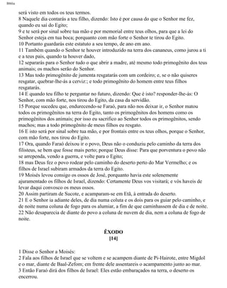 Bíblia
será visto em todos os teus termos.
8 Naquele dia contarás a teu filho, dizendo: Isto é por causa do que o Senhor me fez,
quando eu saí do Egito;
9 e te será por sinal sobre tua mão e por memorial entre teus olhos, para que a lei do
Senhor esteja em tua boca; porquanto com mão forte o Senhor te tirou do Egito.
10 Portanto guardarás este estatuto a seu tempo, de ano em ano.
11 Também quando o Senhor te houver introduzido na terra dos cananeus, como jurou a ti
e a teus pais, quando ta houver dado,
12 separarás para o Senhor tudo o que abrir a madre, até mesmo todo primogênito dos teus
animais; os machos serão do Senhor.
13 Mas todo primogênito de jumenta resgatarás com um cordeiro; e, se o não quiseres
resgatar, quebrar-lhe-ás a cerviz:; e todo primogênito do homem entre teus filhos
resgatarás.
14 E quando teu filho te perguntar no futuro, dizendo: Que é isto? responder-lhe-ás: O
Senhor, com mão forte, nos tirou do Egito, da casa da servidão.
15 Porque sucedeu que, endurecendo-se Faraó, para não nos deixar ir, o Senhor matou
todos os primogênitos na terra do Egito, tanto os primogênitos dos homens como os
primogênitos dos animais; por isso eu sacrifico ao Senhor todos os primogênitos, sendo
machos; mas a todo primogênito de meus filhos eu resgato.
16 E isto será por sinal sobre tua mão, e por frontais entre os teus olhos, porque o Senhor,
com mão forte, nos tirou do Egito.
17 Ora, quando Faraó deixou ir o povo, Deus não o conduziu pelo caminho da terra dos
filisteus, se bem que fosse mais perto; porque Deus disse: Para que porventura o povo não
se arrependa, vendo a guerra, e volte para o Egito;
18 mas Deus fez o povo rodear pelo caminho do deserto perto do Mar Vermelho; e os
filhos de Israel subiram armados da terra do Egito.
19 Moisés levou consigo os ossos de José, porquanto havia este solenemente
ajuramentado os filhos de Israel, dizendo: Certamente Deus vos visitará; e vós haveis de
levar daqui convosco os meus ossos.
20 Assim partiram de Sucote, e acamparam-se em Etã, à entrada do deserto.
21 E o Senhor ia adiante deles, de dia numa coluta e os dois para os guiar pelo caminho, e
de noite numa coluna de fogo para os alumiar, a fim de que caminhassem de dia e de noite.
22 Não desaparecia de diante do povo a coluna de nuvem de dia, nem a coluna de fogo de
noite.
ÊXODO
[14]
1 Disse o Senhor a Moisés:
2 Fala aos filhos de Israel que se voltem e se acampem diante de Pi-Hairote, entre Migdol
e o mar, diante de Baal-Zefom; em frente dele assentareis o acampamento junto ao mar.
3 Então Faraó dirá dos filhos de Israel: Eles estão embaraçados na terra, o deserto os
encerrou.
file:///C|/cursos_e_livros_cd/Triagem/000000-biblia.html (91 of 1452)29/09/2004 18:26:27
 