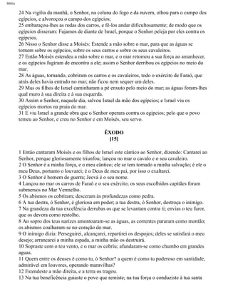 Bíblia
24 Na vigília da manhã, o Senhor, na coluna do fogo e da nuvem, olhou para o campo dos
egípcios, e alvoroçou o campo dos egípcios;
25 embaraçou-lhes as rodas dos carros, e fê-los andar dificultosamente; de modo que os
egípcios disseram: Fujamos de diante de Israel, porque o Senhor peleja por eles contra os
egípcios.
26 Nisso o Senhor disse a Moisés: Estende a mão sobre o mar, para que as águas se
tornem sobre os egípcios, sobre os seus carros e sobre os seus cavaleiros.
27 Então Moisés estendeu a mão sobre o mar, e o mar retomou a sua força ao amanhecer,
e os egípcios fugiram de encontro a ele; assim o Senhor derribou os egípcios no meio do
mar.
28 As águas, tornando, cobriram os carros e os cavaleiros, todo o exército de Faraó, que
atrás deles havia entrado no mar; não ficou nem sequer um deles.
29 Mas os filhos de Israel caminharam a pé enxuto pelo meio do mar; as águas foram-lhes
qual muro à sua direita e à sua esquerda.
30 Assim o Senhor, naquele dia, salvou Israel da mão dos egípcios; e Israel viu os
egípcios mortos na praia do mar.
31 E viu Israel a grande obra que o Senhor operara contra os egípcios; pelo que o povo
temeu ao Senhor, e creu no Senhor e em Moisés, seu servo.
ÊXODO
[15]
1 Então cantaram Moisés e os filhos de Israel este cântico ao Senhor, dizendo: Cantarei ao
Senhor, porque gloriosamente triunfou; lançou no mar o cavalo e o seu cavaleiro.
2 O Senhor é a minha força, e o meu cântico; ele se tem tornado a minha salvação; é ele o
meu Deus, portanto o louvarei; é o Deus de meu pai, por isso o exaltarei.
3 O Senhor é homem de guerra; Jeová é o seu nome.
4 Lançou no mar os carros de Faraó e o seu exército; os seus escolhidos capitães foram
submersos no Mar Vermelho.
5 Os abismos os cobriram; desceram às profundezas como pedra.
6 A tua destra, ó Senhor, é gloriosa em poder; a tua destra, ó Senhor, destroça o inimigo.
7 Na grandeza da tua excelência derrubas os que se levantam contra ti; envias o teu furor,
que os devora como restolho.
8 Ao sopro dos teus narizes amontoaram-se as águas, as correntes pararam como montão;
os abismos coalharam-se no coração do mar.
9 O inimigo dizia: Perseguirei, alcançarei, repartirei os despojos; deles se satisfará o meu
desejo; arrancarei a minha espada, a minha mão os destruirá.
10 Sopraste com o teu vento, e o mar os cobriu; afundaram-se como chumbo em grandes
aguas.
11 Quem entre os deuses é como tu, ó Senhor? a quem é como tu poderoso em santidade,
admirável em louvores, operando maravilhas?
12 Estendeste a mão direita, e a terra os tragou.
13 Na tua beneficência guiaste o povo que remiste; na tua força o conduziste à tua santa
file:///C|/cursos_e_livros_cd/Triagem/000000-biblia.html (93 of 1452)29/09/2004 18:26:27
 